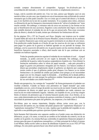 49
costado comprar directamente al competidor. Agregue los dividendos por la
consolidación del mercado, y el retorno de la inversión es simplemente fantástico.
Luego, está la cuestión del patrón oro. Una vez más, parece que Quigley cayó en una
narrativa falsa: en este caso, que el patrón oro era el mecanismo más sofisticado de control
monetario que la élite pudo concebir. Ese oro (más que el control del dinero y la deuda,
que el oro facilitó) era la raíz de su poder monetario. Si se aceptan estos mitos, entonces
su afirmación de que los banqueros sinceramente trataron de "salvar el estándar oro" tiene
mucho sentido. Sin embargo, si miramos más de cerca sus acciones (y las formas en las
que se beneficiaron de esas acciones), llegamos a una conclusión más lógica: era mucho
más rentable destruir el estándar de oro de lo que era preservarlo. Para crear crecientes
pilas de dinero y deuda de la nada, tenían que eliminarse las limitaciones del oro.
En las páginas 256 y 257 de Tragedy and Hope, Quigley casi tropieza con la verdad.
Cuando habla del inicio de la Primera Guerra Mundial, cuenta la historia de los militares
y los expertos financieros que creían que la guerra terminaría en un plazo de seis meses.
Esta predicción estaba basada en el hecho de que las reservas de oro (que se utilizaron
para pagar los gastos de la guerra) se habrían agotado en ese período de tiempo. Sin
embargo, con la suspensión del patrón oro, la guerra (junto con las enormes deudas y los
beneficios bancarios asociados a ellas), duró mucho más de lo que continuar con un
estándar oro hubiera logrado.
Todas las grandes potencias seguían el estándar de oro mediante el cual… el papel
moneda... se podía convertir en oro según la demanda. Sin embargo, con el
estallido de la guerra, todos los países suspendieron el patrón oro. Esto eliminó la
limitación automática sobre la oferta de papel moneda ... cada país procedió a
pagar la guerra con préstamos otorgados por los bancos. Los bancos creaban el
dinero que prestaban simplemente dando al gobierno un depósito por cualquier
monto contra el que el gobierno podía girar cheques. Los bancos ya no tenían
limitaciones a la cantidad de crédito que podían crear porque ya no necesitaban
pagar con oro los cheques según la demanda ... el problema de la deuda pública
empeoró cada vez más porque los gobiernos estaban financiando una gran parte
de sus actividades con crédito bancario.[33]
Desde esta perspectiva, las ventajas de "suspender" de forma permanente el estándar oro
resultan evidentes. Cuando un banco crea préstamos en "papel moneda" que están
respaldados con oro, corre el riesgo de perder sus reservas de ese metal. Cuando un banco
crea préstamos de dinero en papel que no están respaldados por nada, entonces sus
reservas de oro están totalmente seguras. Además, sin respaldo en oro, ya no hay ningún
límite al número de préstamos que el sistema bancario pueda crear. (Los límites, en su
caso, están determinados por los deseos de quienes controlan el sistema, y por la ilimitada
necesidad de préstamos por parte del gobierno, las empresas y los individuos.)
Por último, pero no menos importante, Quigley afirma varias veces que, con la
destrucción del patrón oro, las riendas del poder pasaron del "capitalismo financiero" al
"capitalismo monopólico".[34]
(Una vez más, implica que la pérdida del respaldo en oro
equivalía a una pérdida para quienes ejercían el poder bancario.)
Sería bastante fácil descartar este supuesto cambio en el poder como una distinción sin
diferencia, ya que, a lo sumo, se trata de un cambio en los métodos de control y no de un
cambio en la gestión. (La misma Red que controlaba el capitalismo financiero preparó el
terreno para dar paso al capitalismo monopólico, y el líder principal de la Red, el mismo
Lord Milner, había escrito sobre su deseo de abandonar el patrón oro ya en 1923.)[35]
Sin
embargo, En este punto quisiera hacer una observación más abarcadora.
 