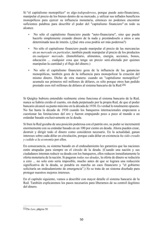 50
Si “el capitalismo monopólico" es algo todopoderoso, porque puede auto-financiarse,
manipular el precio de los bienes dentro de su mercado, y utilizar sus inflados beneficios
monopólicos para ejercer su influencia monetaria, entonces no podemos encontrar
suficientes palabras para describir el poder del "capitalismo financiero” en todo su
alcance.
• No sólo el capitalismo financiero puede "auto-financiarse", sino que puede
hacerlo simplemente creando dinero de la nada y prestándoselo a otros a una
determinada tasa de interés. (¿Qué otra cosa podría ser más poderosa?)
• No sólo el capitalismo financiero puede manipular el precio de las mercancías
en un mercado en particular, también puede manipular el precio de los productos
en cualquier mercado. (Inmobiliario, alimentos, energía, acciones, bonos,
educación ... cualquier cosa que tenga un precio será afectada por quienes
manipulan la cantidad y el flujo del dinero.)
• No sólo el capitalismo financiero goza de la influencia de las ganancias
monopólicas, también goza de la influencia para monopolizar la creación del
mismo dinero. Dicho de otra manera: cuando un "capitalismo monopólico"
acumula sus primeros mil millones de dólares, es sólo porque otros han pedido
prestado esos mil millones de dólares al sistema bancario de la Red.[36]
Si Quigley hubiera entendido realmente cómo funciona el sistema bancario de la Red,
nunca se habría creído el cuento, sin duda perpetuado por la propia Red, de que el poder
bancario alcanzó su punto máximo en la década de 1930. Es verdad lo totalmente opuesto.
No fue hasta la década de 1930 cuando los banqueros internacionales empezaron a
cuestionar las limitaciones del oro y fueron empujando poco a poco al mundo a un
estándar basado exclusivamente en la deuda.
Si bien la Red gozaba de una posición poderosa con el patrón oro, su poder se incrementó
enormemente con su estándar basado en un 100 por ciento en deuda. Ahora pueden crear,
destruir y dirigir todo el dinero como consideren necesario. En la actualidad, ganan
intereses sobre cada dólar en circulación, porque cada dólar en existencia ha sido creado
y cedido a la economía por ellos.
En consecuencia, su sistema basado en el endeudamiento les garantiza que las naciones
estén atrapadas para siempre en el círculo de la deuda. (Cuando una nación y sus
ciudadanos intentan reducir su deuda con los banqueros, ellos reducen inmediatamente la
oferta monetaria de la nación. Si pagaran todas sus deudas, la oferta de dinero se reduciría
a cero ... no solo esto sería imposible, mucho antes de que se lograra una reducción
significativa de la deuda, se pondría en marcha un caos financiero y "el gobierno
solicitaría un endeudamiento de emergencia”.) No se trata de un sistema diseñado para
proteger nuestros mejores intereses.
En el capítulo siguiente, vamos a describir con mayor detalle el sistema bancario de la
Red. También explicaremos los pasos necesarios para liberarnos de su control ilegítimo
del dinero.
[1]
The Law, página 50
 