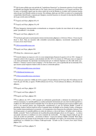 51
[2]
Vale la pena señalar que este período de "capitalismo financiero" es claramente anterior a la red creada-
por Rhodes que Quigley describe tanto en The Anglo-American Establishment y en Tragedy and Hope. Por
lo tanto, es razonable sugerir que las raíces reales de la red de Rhodes (y el poder real) existieron mucho
antes de que Cecil Rhodes entrara en escena. Sin embargo, dado que este libro se centra en la conspiración
comprobada (identificada y expuesta por Quigley), necesita buscarse en otra parte la descripción detallada
de lo que existía antes de Rhodes.
[3]
Tragedy and Hope, páginas 60 y 61
[4]
Tragedy and Hope, páginas 56 y 60
[5]
Estos banqueros internacionales eventualmente se otorgaron el poder de crear dinero de la nada, para
poder "prestárselo" a los demás.
[6]
Tragedy and Hope, páginas 61 y 62
[7]
Una buena guía para un principiante (menos de doscientas páginas) es Dishonest Money: Financing the
Road to Ruin. Para un recuento más extendido (seiscientas páginas), recomiendo ampliamente The
Creature from Jekyll Island.
[8]
USGovernmentRevenue.com
[9]
Tragedy and Hope, página 938
[10] Philip Dru: Administrator, page 107
[11]
Lincoln impuso un impuesto sobre la renta temporal para financiar la guerra civil en 1861. Aunque el
impuesto sobrevivió a la guerra, cesó alrededor del año 1873. Un intento en 1894 para crear un impuesto
a la renta permanente fue declarado inconstitucional por el Tribunal Supremo un año más tarde (ver .
Pollock v. Farmers’ Loan & Trust Company '). No fue hasta 1913, con la aprobación de la enmienda XVI,
que nuestro actual impuesto federal sobre la renta se comenzóa aplicar.
[12]
USGovernmentRevenue.com/classic
[13]
USInflationCalculator.com
[14]
USGovernmentRevenue.com/classic
[15]
El siete por ciento de 1 billón de US $ es igual a 70 mil millones de US $ por año.192 millones de US
$ por día, por 365 días, es igual a 70.080 millones de US $ (o, 70 mil millones de dólares y 80 millones de
dólares).
[16]
Tragedy and Hope, página 325
[17]
Tragedy and Hope, página 53
[18]
Tragedy and Hope, página 324
[19]
Los pánicos de 1873 y 1893 causado un sufrimiento generalizado y alentaron las demandas por la
reforma monetaria. La opinión pública se estaba inclinando fuertemente por una intervención legislativa y
el pánico de 1907 proporcionó el empujón final. Si la idea de que los banqueros provocaron el pánico para
servir a sus intereses parece una exageración, consideremos el caso de Nicholas Biddle. Cuando el
presidente Andrew Jackson trató de cerrar el segundo banco de Biddle en los Estados Unidos, el banquero
hizo estallar intencionalmente la economía, y la consiguiente crisis financiera fue atribuida a Jackson. Esto
sirvió para poner a la opinión pública en contra de Jackson y a favor del banco. Al hablar sobre la táctica,
Biddle, comentó: "Solo el sufrimiento de la población producirá algún efecto en el Congreso ... Lo único
que puede salvarnos es establecer un curso constante de restricción ... No tengo ninguna duda de que tal
curso de acción nos permitirá ... reconstruir el Banco.” Acerca de Jackson, Biddle comentó: “Este digno
Presidente piensa que porque les ha arrancado el cuero cabelludo a los indios y ha encarcelado a los jueces
podrá hacer su voluntad con el Banco. Está equivocado. "(Citado en The Creature from Jekyll Island,
página 354)
[20]
Tragedy and Hope, página 72
 