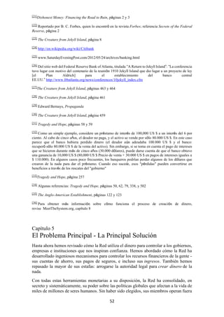 52
[21]
Dishonest Money: Financing the Road to Ruin, páginas 2 y 3
[22]
Reportado por B. C. Forbes, quien lo encontró en la revista Forbes; referencia Secrets of the Federal
Reserve, página 2
[23]
The Creature from Jekyll Island, página 8
[24]
http://en.wikipedia.org/wiki/Citibank
[25]
www.SaturdayEveningPost.com/2012/05/24/archives/banking.html
[26]
Del sitio web del Federal Reserve Bank of Atlanta, titulada “A Return to Jekyll Island”: “La conferencia
tuvo lugar con motivo del centenario de la reunión 1910 Jekyll Island que dio lugar a un proyecto de ley
[el Plan Aldrich] para el establecimiento del banco central
EE.UU.” http://www.frbatlanta.org/news/conferences/10jekyll_index.cfm
[27]
The Creature from Jekyll Island, páginas 463 y 464
[28]
The Creature from Jekyll Island, página 461
[29]
Edward Bernays, Propaganda
[30]
The Creature from Jekyll Island, página 459
[31] Tragedy and Hope, páginas 58 y 59
[32]
Como un simple ejemplo, considere un préstamo de interés de 100,000 US $ a un interés del 6 por
ciento. Al cabo de cinco años, el deudor no paga, y el activo se vende por sólo 80.000 US $. En este caso
parece que el banco hubiera perdido dinero (el deudor aún adeudaba 100.000 US $ y el banco:
recuperó sólo 80.000 US $ de la venta del activo). Sin embargo, si se toma en cuenta el pago de intereses
que se hicieron durante más de cinco años (30.000 dólares), puede darse cuenta de que el banco obtuvo
una ganancia de 10,000 US $ (80,000 US $ Precio de venta + 30.000 US $ en pagos de intereses iguales a
$ 110.000). En algunos casos poco frecuentes, los banqueros podrían perder algunos de los dólares que
crearon de la nada para dar el préstamo. Cuando eso sucede, esos "pérdidas" pueden convertirse en
beneficios a través de los rescates del "gobierno"
[33]
Tragedy and Hope, página 257
[34]
Algunas referencias: Tragedy and Hope, páginas 50, 62, 79, 338, y 502
[35]
The Anglo-American Establishment, páginas 122 y 123
[36]
Para obtener más información sobre cómo funciona el proceso de creación de dinero,
revise MeetTheSystem.org, capítulo 8
Capítulo 5
El Problema Principal - La Principal Solución
Hasta ahora hemos revisado cómo la Red utiliza el dinero para controlar a los gobiernos,
empresas e instituciones que nos inspiran confianza. Hemos abordado cómo la Red ha
desarrollado ingeniosos mecanismos para controlar los recursos financieros de la gente -
sus cuentas de ahorro, sus pagos de seguros, e incluso sus ingresos. También hemos
repasado la mayor de sus estafas: arrogarse la autoridad legal para crear dinero de la
nada.
Con todas estas herramientas monetarias a su disposición, la Red ha consolidado, en
secreto y sistemáticamente, su poder sobre las políticas globales que afectan a la vida de
miles de millones de seres humanos. Sin haber sido elegidos, sus miembros operan fuera
 