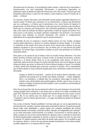 53
del alcance de los electores. Si necesidad de rendir cuentas, violan las leyes nacionales e
internacionales con total impunidad. Obviamente, si quisiéramos deponerlos, no
podríamos seguir acatando las reglas del sistema que ellos han creado. Tenemos que estar
preparados para pensar y actuar de otra manera, y para empezar a atacar la fuente de su
poder ... el dinero.
En resumen, nuestro adversario está utilizando nuestra propia capacidad adquisitiva en
nuestra contra. El dinero que colocamos en sus instituciones, el dinero que permitimos
que nos confisquen, y el dinero que le permitimos crear -estas fuentes de ingresos le
proporcionan a la Red billones de dólares al año para que los controlen como les plazca.
Hasta que no cortemos esta financiación, sólo estaremos perdiendo el tiempo. Por otro
lado, estos miles de millones de dólares representan el talón de Aquiles de la Red. Si no
tiene acceso a este dinero, no puede continuar comprando a las personas y los recursos
necesarios para defender su posición dominante. (Su sistema es completamente
dependiente de la capacidad adquisitiva que le proporcionamos.)
A sabiendas de esto, la respuesta a nuestro dilema parece ser muy simple: recuperar
nuestro poder adquisitivo y destruir su sistema ilegítimo al mismo tiempo. Y la verdad,
es realmente así de simple. Pero antes de entrar en las formas más evidentes en las que
podemos recuperar lo que nos pertenece, hay un último giro en esta historia del poder
monetario. En primer lugar, necesitamos escarbar un poco más profundo en la historia
del propio dinero.
Poca gente se da cuenta de que el dinero viene en muchas formas diferentes. Una lista
básica incluiría el dinero mercancía, el dinero recibo, la moneda fraccionaria, el dinero
fiduciario, y el dinero deuda. (Esto no es tan complicado como parece, en breve se
explicarán cada una de las formas) Es mucho más fácil hacer mal uso de algunas de estas
formas de dinero que otras; la última de la lista (el dinero deuda) es la peor. En realidad,
el dinero deuda está diseñado para esclavizar a quienes lo utilizan. No es sorprendente
que el dinero deuda es el que la Red ha elegido para crear y diseminar a todos los rincones
del mundo.
Aunque se abolió la esclavitud ... muchos de los pobres fueron reducidos a una
condición de peonaje por las deudas que habían contraído ... siendo obligados,
ellos y sus herederos, a trabajar para sus acreedores hasta pagar la deuda. En
muchos casos, dicha deuda nunca podía pagarse, debido a que la tasa a la que se
reducía se dejaba a la discreción del acreedor y rara vez podía ser cuestionada por
el deudor analfabeto.[1]
Esta cita revela que hay más de una manera de reducir a los seres humanos a la esclavitud.
Aunque Quigley hace referencia a una táctica que se utilizó en la India a mediados del
siglo XIX, describe a la perfección el espíritu del sistema financiero bajo el que vivimos
hoy en día. Es un sistema que crea deuda que "no se puede terminar de pagar," es
"vinculante" para las futuras generaciones, y la paga una población global de deudores
"analfabetos".
Hoy en día, el término "deudor analfabeto" no tiene nada que ver con la capacidad de una
persona para leer, escribir o realizar operaciones matemáticas básicas. Una persona puede
poseer todas estas habilidades y seguir siendo una completa analfabeta del sistema
monetario basado en la deuda, creado por la Red. Además, las indignidades del "peonaje"
ya no están reservadas exclusivamente a los pobres. Una persona (o nación) puede ser
pobre o puede ser rica; no hay mucha diferencia. Quienes crean y controlan el suministro
de dinero-deuda pueden manipular el sistema y extraer la riqueza de todos los que usan
la moneda. Ni siquiera quienes están libres de deuda están seguros. En la medida en que
los ingresos, ahorros y activos de una persona puedan denominarse como dinero-deuda,
su poder adquisitivo y su riqueza están en riesgo.
 