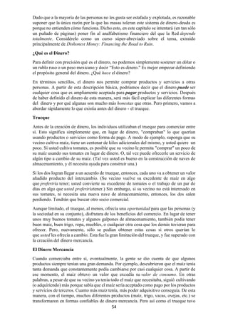54
Dado que a la mayoría de las personas no les gusta ser estafada y explotada, es razonable
suponer que la única razón por la que las masas toleran este sistema de dinero-deuda es
porque no entienden cómo funciona. Dicho esto, en este capítulo se intentará (en tan sólo
un puñado de páginas) poner fin al analfabetismo financiero del que la Red depende
totalmente. Considérelo como un curso súper-abreviado sobre el tema, extraído
principalmente de Dishonest Money: Financing the Road to Ruin.
¿Qué es el Dinero?
Para definir con precisión qué es el dinero, no podemos simplemente sostener un dólar o
un rublo ruso o un peso mexicano y decir “Esto es dinero." Es mejor empezar definiendo
el propósito general del dinero. ¿Qué hace el dinero?
En términos sencillos, el dinero nos permite comprar productos y servicios a otras
personas. A partir de esta descripción básica, podríamos decir que el dinero puede ser
cualquier cosa que es ampliamente aceptada para pagar productos y servicios. Después
de haber definido el dinero de esta manera, será más fácil explicar las diferentes formas
del dinero y por qué algunas son mucho más honestas que otras. Pero primero, vamos a
abordar rápidamente lo que existía antes del dinero - el trueque.
Trueque
Antes de la creación de dinero, los individuos utilizaban el trueque para comerciar entre
sí. Esto significa simplemente que, en lugar de dinero, "compraban" lo que querían
usando productos o servicios como forma de pago. A modo de ejemplo, suponga que su
vecino cultiva maíz, tiene un centenar de kilos adicionales del mismo, y usted quiere un
poco. Si usted cultiva tomates, es posible que su vecino le permita "comprar" un poco de
su maíz usando sus tomates en lugar de dinero. O, tal vez puede ofrecerle un servicio de
algún tipo a cambio de su maíz. (Tal vez usted es bueno en la construcción de naves de
almacenamiento, y él necesita ayuda para construir una.)
Si los dos logran llegar a un acuerdo de trueque, entonces, cada uno va a obtener un valor
añadido producto del intercambio. (Su vecino vuelve su excedente de maíz en algo
que preferiría tener; usted convierte su excedente de tomates o el trabajo de un par de
días en algo que usted preferiríatener.) Sin embargo, si su vecino no está interesado en
sus tomates, ni necesita una nueva nave de almacenamiento, entonces, los dos salen
perdiendo. Tendrán que buscar otro socio comercial.
Aunque limitado, el trueque, al menos, ofrecía una oportunidad para que las personas (y
la sociedad en su conjunto), disfrutara de los beneficios del comercio. En lugar de tener
unos muy buenos tomates y algunos galpones de almacenamiento, también podía tener
buen maíz, buen trigo, ropa, muebles, o cualquier otra cosa que los demás tuvieran para
ofrecer. Pero, nuevamente, sólo se podían obtener estas cosas si otros querían lo
que usted les ofrecía a cambio. Esta fue la gran limitación del trueque, y fue superado con
la creación del dinero mercancía.
El Dinero Mercancía
Cuando comerciaba entre sí, eventualmente, la gente se dio cuenta de que algunos
productos siempre tenían una gran demanda. Por ejemplo, descubrieron que el maíz tenía
tanta demanda que constantemente podía cambiarse por casi cualquier cosa. A partir de
ese momento, el maíz obtuvo un valor que excedía su valor de consumo. En otras
palabras, a pesar de que su vecino ya tenía todo el maíz que necesitaba, siguió cultivando
(o adquiriendo) más porque sabía que el maíz sería aceptado como pago por los productos
y servicios de terceros. Cuanto más maíz tenía, más poder adquisitivo conseguía. De esta
manera, con el tiempo, muchos diferentes productos (maíz, trigo, vacas, ovejas, etc.) se
transformaron en formas confiables de dinero mercancía. Pero así como el trueque tuvo
 