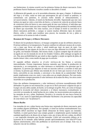 55
sus limitaciones, lo mismo ocurrió con las primeras formas de dinero mercancía. Estos
problemas fueron finalmente resueltos cuando se descubrió el metal.
A diferencia del ganado, no se le necesitaba alimentar, dar agua y limpiar. A diferencia
del trigo y el maíz, usted no tenía que preocuparse de que el metal se pudriera, se
contaminara con parásitos, le creciera moho durante el almacenamiento, y
así sucesivamente. Además, el metal era fácilmente divisible. Suponiendo que una vaca
lechera era igual en valor a cien kilos de hierro, y el precio de venta de un artículo fuera
de veinticinco kilos de hierro (o una cuarta parte de una vaca lechera), el individuo que
compraba con hierro tenía una clara ventaja: fácilmente podía producir la cantidad exacta
de dinero que necesitaba. Por estas razones, con el tiempo el metal se convirtió en el
dinero mercancía preferido, y aunque se usaron muchos diferentes tipos de metales
(hierro, cobre y estaño para nombrar unos pocos), las monedas de oro y plata se
convirtieron en la norma en todo el mundo.
Resumen del Truque y el Dinero Mercancía
El dinero de los productos básicos y el trueque comparten un par de atributos atractivos.
El primer atributo es la transparencia. Si quiero cambiar mi cabra por un poco de su maíz,
voy a tener que llevar mi cabra y usted tendrá que traer un poco de maíz. Las
probabilidades de que alguno de los dos se vaya con algo diferente en el bolsillo, como
un grillo, son bastante limitadas. Del mismo modo, si quiero comprar algo de usted con
un águila de oro (la moneda de oro de los Estados Unidos), debo entregar un águila de
oro. Hay poca probabilidad de que usted se deje engañar y acepte un águila de plata, de
mucho menor valor, como medio de pago por su artículo.
El segundo atributo atractivo es el valor intrínseco de los bienes o servicios
intercambiados. Existen importantes barreras naturales que limitan la producción de
mercancías y, en consiguiente, su valor intrínseco es transferido a las personas que lo
adquieren. La persona que adquiere el maíz no necesita cultivar y cosechar el maíz por
sí misma; la persona que obtiene una moneda de oro no tiene que excavar el oro de la
tierra, convertirla en una moneda, y convencer a los demás de su autenticidad. Nadie
puede simplemente crear oro, maíz, o una cabra con un simple plumazo. Por esta razón,
estos elementos siempre poseerán el valor intrínseco de la mano de obra y los otros costos
incurridos en su producción.
Estos dos atributos (transparencia y valor intrínseco) volvieron razonablemente difícil
defraudar a la gente en una transacción, ya que no es fácil convencer a alguien de que se
le pagó con una cabra cuando, de hecho, se le entregó un grillo. Pero, así como el trueque
permitió la invención del dinero mercancía y el dinero mercancía eventualmente se
convirtió en monedas de metal hechas de oro y plata, los inconvenientes provocados por
las monedas de oro y plata, finalmente, llevaron a la creación de una nueva forma de
dinero. Y así, nació la capacidad para defraudar fácilmente a las personas (la capacidad
de crear dinero con "un plumazo").
Dinero Recibo
Las monedas de oro y plata fueron una forma muy mejorada de dinero mercancía, pero
aun creaban algunos problemas. Por ejemplo, si usted era incluso moderadamente rico,
resultaba difícil encontrar un lugar donde almacenar de forma segura sus monedas.
También, si usted quería hacer una compra grande o simplemente quería trasladar una
cantidad significativa de dinero de un lugar a otro, por el peso del oro y plata, era difícil
y casi imposible disimular que llevaba monedas. (¡Sólo mil seiscientos dólares en la
economía de la moneda- plata habrían pesado aproximadamente cien kilos!)[2]
Como
dijimos anteriormente, estos dos problemas se resolvieron con el tiempo. Esta vez, la
solución vino de los orfebres.
 