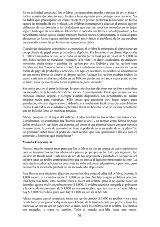 56
En su actividad comercial, los orfebres ya manejaban grandes reservas de oro y plata y
habían construido bóvedas muy fuertes y bien vigiladas para proteger esas reservas. Ya
no había que preocuparse en cómo resolver el primer problema (almacenar de forma
segura las monedas de oro y plata). Los orfebres comenzaron a alquilar el espacio que no
utilizaban de sus bóvedas a los ciudadanos que querían tener sus monedas en un lugar
seguro hasta que las necesitaran. El orfebre le cobraba una tarifa a cada depositante, y los
depositantes sabían que su dinero estaba en buenas manos. Curiosamente, la solución para
almacenar de forma segura también terminó resolviendo el problema de lo que pesaban
las monedas al usarlas en las transacciones comerciales.
Cuando un ciudadano depositaba sus monedas, el orfebre le entregaba al depositante un
comprobante de papel como prueba de su depósito. Por lo tanto, si un cliente depositaba
$ 1,000 en monedas de oro, se le daba un recibo (o recibos) por un valor de $ 1,000 en
oro. Estos recibos se marcaban "pagadero a la vista", es decir, cualquiera, en cualquier
momento, podía entrar y cambiar los recibos por oro. Debido a que los recibos eran
literalmente tan "buenos como el oro", los ciudadanos comenzaron a aceptarlos como
forma de pago de productos y servicios. De aquí en adelante, los recibos se convirtieron
en una nueva forma de dinero: el dinero recibo. Aunque los recibos estaban hechos de
papel, cada uno estaba respaldado en un 100 por ciento por oro (o, a veces plata) y, por
lo tanto, cada recibo era una forma legítima de papel moneda.
Sin embargo, con el paso del tiempo las personas hacían efectivos sus recibos y retiraban
las monedas de la bóveda del orfebre menos frecuentemente. Dado que creían que sus
monedas estaban seguras y siempre estaban disponibles, los depositantes no tenían
ninguna razón para retirarlas. (Sólo tenían que encontrar otro lugar seguro para
guardarlas, si tenían alguna razón.) Además, era mucho más fácil comerciar con el dinero
recibo. Casi todos los ciudadanos preferían llevar un bolsillo lleno de recibos del orfebre
que un bolsillo lleno de monedas pesadas.
Ahora, póngase en el lugar del orfebre. Todos confían en los recibos que usted crea.
Literalmente, los consideran tan "buenos como el oro" y se aceptan como forma de pago
de los productos y servicios que compra, así como si una persona pagara con una moneda
de oro o plata. A pesar de que usted no tiene el poder de crear monedas de oro y plata "de
un plumazo" usted tiene el poder de crear recibos que son igualmente valiosos para el
comercio. ¿Entonces qué puede hacer?
Moneda Fraccionaria
No pasó mucho tiempo antes para que los orfebres se dieran cuenta de que simplemente
podrían imprimir los recibos adicionales para su propio provecho. Esto, por supuesto, fue
un acto de fraude total. Cada onza de oro de los depositantes guardada en la bóveda del
orfebre tenía un recibo correspondiente que se emitía al legítimo propietario del oro. La
emisión de recibos adicionales constituía un robo del poder adquisitivo, y peor aún, puso
en marcha la inevitable pérdida de las monedas del depositante.
Para ilustrar esta situación, digamos que un hombre entra al taller del orfebre, deposita $
1,000 en oro, y a cambio recibe $ 1,000 en recibos. No hay ningún problema con eso.
Una hora más tarde, otro hombre entra al taller del orfebre, pero él no quiere hacer un
depósito; quiere pedir un préstamo por $ 1,000. El orfebre accede a otorgarle el préstamo
y le extiende un préstamo de $ 1,000 en nuevos recibos, que se crean en el acto. Ahora
hay $ 2,000 en recibos, pero sólo hay $ 1,000 en oro en la bóveda.
Ahora imagine que el prestatario toma sus recién creados $ 1,000 en recibos y va a una
tienda local y los gasta. Y digamos que el dueño de la tienda decide que prefiere tener las
monedas de oro en vez de papel. Por lo tanto, lleva los recibos con el orfebre, los cambia
por monedas, y sigue su camino. Todo el mundo está feliz hasta este punto.
 