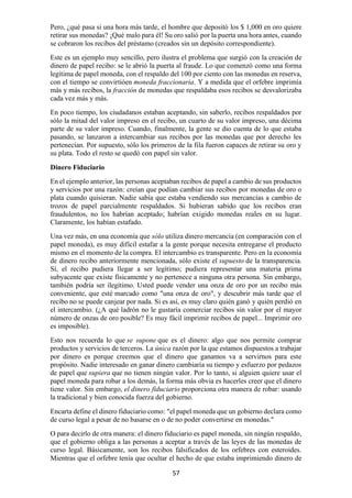 57
Pero, ¿qué pasa si una hora más tarde, el hombre que depositó los $ 1,000 en oro quiere
retirar sus monedas? ¡Qué malo para él! Su oro salió por la puerta una hora antes, cuando
se cobraron los recibos del préstamo (creados sin un depósito correspondiente).
Este es un ejemplo muy sencillo, pero ilustra el problema que surgió con la creación de
dinero de papel recibo: se le abrió la puerta al fraude. Lo que comenzó como una forma
legítima de papel moneda, con el respaldo del 100 por ciento con las monedas en reserva,
con el tiempo se convirtióen moneda fraccionaria. Y a medida que el orfebre imprimía
más y más recibos, la fracción de monedas que respaldaba esos recibos se desvalorizaba
cada vez más y más.
En poco tiempo, los ciudadanos estaban aceptando, sin saberlo, recibos respaldados por
sólo la mitad del valor impreso en el recibo, un cuarto de su valor impreso, una décima
parte de su valor impreso. Cuando, finalmente, la gente se dio cuenta de lo que estaba
pasando, se lanzaron a intercambiar sus recibos por las monedas que por derecho les
pertenecían. Por supuesto, sólo los primeros de la fila fueron capaces de retirar su oro y
su plata. Todo el resto se quedó con papel sin valor.
Dinero Fiduciario
En el ejemplo anterior, las personas aceptaban recibos de papel a cambio de sus productos
y servicios por una razón: creían que podían cambiar sus recibos por monedas de oro o
plata cuando quisieran. Nadie sabía que estaba vendiendo sus mercancías a cambio de
trozos de papel parcialmente respaldados. Si hubieran sabido que los recibos eran
fraudulentos, no los habrían aceptado; habrían exigido monedas reales en su lugar.
Claramente, los habían estafado.
Una vez más, en una economía que sólo utiliza dinero mercancía (en comparación con el
papel moneda), es muy difícil estafar a la gente porque necesita entregarse el producto
mismo en el momento de la compra. El intercambio es transparente. Pero en la economía
de dinero recibo anteriormente mencionada, sólo existe el supuesto de la transparencia.
Sí, el recibo pudiera llegar a ser legítimo; pudiera representar una materia prima
subyacente que existe físicamente y no pertenece a ninguna otra persona. Sin embargo,
también podría ser ilegítimo. Usted puede vender una onza de oro por un recibo más
conveniente, que esté marcado como "una onza de oro", y descubrir más tarde que el
recibo no se puede canjear por nada. Si es así, es muy claro quién ganó y quién perdió en
el intercambio. (¿A qué ladrón no le gustaría comerciar recibos sin valor por el mayor
número de onzas de oro posible? Es muy fácil imprimir recibos de papel... Imprimir oro
es imposible).
Esto nos recuerda lo que se supone que es el dinero: algo que nos permite comprar
productos y servicios de terceros. La única razón por la que estamos dispuestos a trabajar
por dinero es porque creemos que el dinero que ganamos va a servirnos para este
propósito. Nadie interesado en ganar dinero cambiaría su tiempo y esfuerzo por pedazos
de papel que supiera que no tienen ningún valor. Por lo tanto, si alguien quiere usar el
papel moneda para robar a los demás, la forma más obvia es hacerles creer que el dinero
tiene valor. Sin embargo, el dinero fiduciario proporciona otra manera de robar: usando
la tradicional y bien conocida fuerza del gobierno.
Encarta define el dinero fiduciario como: "el papel moneda que un gobierno declara como
de curso legal a pesar de no basarse en o de no poder convertirse en monedas."
O para decirlo de otra manera: el dinero fiduciario es papel moneda, sin ningún respaldo,
que el gobierno obliga a las personas a aceptar a través de las leyes de las monedas de
curso legal. Básicamente, son los recibos falsificados de los orfebres con esteroides.
Mientras que el orfebre tenía que ocultar el hecho de que estaba imprimiendo dinero de
 