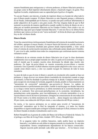58
manera fraudulenta para enriquecerse y volverse poderoso, el dinero fiduciario permite a
un grupo como la Red imprimir abiertamente dinero y hacérselo tragar a la gente. Para
legalizar la estafa, simplemente usan su capacidad para legalizar el engaño.
Ya sea por fraude o por decreto, el poder de imprimir dinero es el poder de robar todo lo
que el dinero puede comprar. El dinero fiduciario es más flagrante porque, a diferencia
de un fraude, estárespaldado por la fuerza y se puede usar para confiscar abiertamente el
poder adquisitivo de la gente a una gran escala. (No hay ninguna duda de que la Red
aumentó su posición de manera significativa cuando cambió la oferta de dinero en oro y
plata por un modelo puramente fiduciario en los Estados Unidos.) Pero créalo o no, en
realidad hay algo peor que el papel moneda fiduciario. Y esto nos lleva a la última forma
de dinero que vamos a revisar en este "curso acelerado", la forma de dinero que utilizamos
hoy en día -el dinero deuda.
Dinero Deuda
Tome las características intrínsecamente fraudulentas del sistema de moneda fraccionaria
del orfebre, agregue el mayor fraude y la mayor fuerza del decreto en sentido estricto, y
remate con un mecanismo diseñado para generar deuda imprescriptible, y listo: usted
tiene el sistema de esclavización monetaria más sofisticado jamás ideado por el hombre.
Y, por si no lo sabe, también tiene todos los componentes que conforman nuestro sistema
monetario actual.
A diferencia de un sistema común de dinero fiduciario (en el que la clase dominante
simplemente crea su propio papel moneda sin valor, lo gasta en la economía, y le exige a
todo el mundo que lo acepte), nuestra clase dominante ha ideado algo mucho más
poderoso. En lugar de gastar dinero en nuestra economía, prestan dinero a nuestra
economía. Esto le permite a la Red robarnos nuestro poder adquisitivo dos veces: una vez
cuando crean dinero nuevo, y otra vez cuando recogen los intereses de toda la masa
monetaria.
Lo peor de todo es que al crear el dinero y ponerlo en circulación sólo cuando se hace un
préstamo, y luego destruir ese mismo dinero (sacándolo de circulación) cuando se paga
el préstamo, la Red ha diseñado la perfecta trampa de la deuda. Cualquier intento serio
para escapar de esta trampa de la deuda, pagando la deuda, pondrá en funcionamiento un
"mecanismo de corrección" automático que garantiza el fracaso. La cadena de
acontecimientos es perfectamente previsible: cuando la nación paga sus deudas bancarias
(y se niega a tomar nuevos préstamos), la oferta monetaria de la economía basada en la
deuda se contraerá. Esto provocará perturbaciones en la economía; inicialmente, las
perturbaciones serán pequeñas, pero inevitablemente se volverán intolerables si no se
inyecta dinero a través de nuevos préstamos. (Imagine las consecuencias de una reducción
del 10 por ciento a la oferta monetaria de la nación ... ahora imagine una reducción del
40 por ciento, una reducción del 60 por ciento, o una reducción del 80 por ciento.)
En teoría, si los nuevos préstamos no se emiten para revertir el "mecanismo de
corrección" automático que la Red ha integrado al sistema, y si todos los fondos
disponibles se siguen usando para extinguir la deuda creada por la Red, entonces la oferta
de dinero basada en deuda eventualmente caerá a cero.
Robert Hemphill era el gerente de crédito del Banco de la Reserva Federal de Atlanta. En
el prólogo a un libro de Irving Fisher, titulado 100% Money, Hemphill dijo:
Si se pagaran todos los créditos bancarios, nadie podría hacer un depósito
bancario, y no habría un solo dólar ni ninguna moneda en circulación. Es una idea
sorprendente. Somos completamente dependientes de los bancos comerciales.
Alguien necesita pedir prestado cada dólar que tenemos ... Si los bancos crean
 