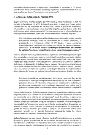 5
escuchado sobre esto antes, el secreto está contenido en la historia en sí. (La exitosa
“penetración” en las universidades, la prensa y el gobierno ha demostrado ser muy útil
para aquellos que desean “permanecer en el anonimato”)
El Instituto de Relaciones del Pacífico (IPR)
Quigley suministra muchos ejemplos de infiltraciones y manipulaciones de la Red. Por
ejemplo, en las páginas 132 y 953 de Tragedy and Hope, él revela otro “grupo oculto”
llamado Instituto de Relaciones del Pacífico (IPR). Debido a que el IPR proporciona
información de valor incalculable sobre el carácter engañoso y el verdadero poder de la
Red, lo vamos a cubrir brevemente aquí. Vamos a comenzar con el informe final de una
investigación del Senado de los Estados Unidos sobre el IPR. Establece, en parte:
El IPR ha sido considerado por el Partido Comunista de Estados Unidos y por los
funcionarios soviéticos como un instrumento de la política comunista, la
propaganda y la inteligencia militar. El IPR divulgó y buscó popularizar
información falsa incluyendo información procedente de fuentes soviéticas y
comunistas... El IPR fue un vehículo utilizado por los comunistas para orientar
las políticas Americanas hacia el lejano oriente hacia objetivos comunistas.[11]
Para una persona ordinaria, parece una locura sugerir que una red de capitalistas súper-
ricos conspiraba en secreto para alcanzar el control del mundo. Pero suena aún más loco
el acusar a estos mismos adinerados capitalistas de la utilización de su enorme riqueza
y poder para popularizar un sistema de gobierno (comunismo) que, al menos en teoría,
daría lugar a la destrucción de toda su riqueza y poder. ¿Seguramente, si una historia
tan increíble fuera verdad, la prensa libre lo habría gritado a los cuatro vientos... verdad?
Falso. Avancemos un momento y veamos cómo Quigley describió el encubrimiento de
la investigación del Senado por parte de los medios de comunicación dirigidos por la Red
:
Pronto se hizo evidente que las personas de inmensa riqueza no iban a estar
contentas si la investigación llegaba demasiado lejos y que los “más respetados”
periódicos del país, estrechamente vinculados con estos hombres pudientes, no
estarían muy emocionados sobre cualquier [revelación] que hiciera que la
publicidad valiera la pena, en términos de votos o contribuciones de campaña.[12]
Como esto lo demuestra, la Red comprende totalmente la gran importancia de controlar
la opinión pública. Esto también nos da un atisbo de cómo puede hacerlo. (Si una verdad
tan inquietante no se informa en un “respetado” canal de noticias, es como si no
existiera. La inmensa mayoría de los ciudadanos permanecerán por siempre ignorantes.)
Además, en este caso concreto, cualquier senador que insista en llevar la investigación
“demasiado lejos” seguramente tendría que enfrentar una campaña de desprestigio por
parte de la misma prensa que optó por ignorar la historia del IPR. Poco después, la
“gente de inmensa riqueza” que ordenó la campaña de difamación podría tomar
represalias también en el aspecto financiero; desplazando todas las futuras
contribuciones de campaña a un candidato más sumiso.
No hace falta decir que este tipo de influencia puede afectar drásticamente la cantidad
de atención que un problema recibe en los medios de comunicación. El mérito y la
importancia de una historia con frecuencia toman una posición secundaria de acuerdo
a los deseos de aquellos individuos que tienen el poder para mantenerlo en secreto. Es
 