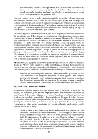 59
suficiente dinero sintético, somos prósperos; si no, nos morimos de hambre. No
tenemos un sistema permanente de dinero. Cuando se llega a comprender
completamente la situación, resulta casi increíble lo trágicamente absurda que es
nuestra desesperada situación, pero así es.[3]
No es necesario decir que el poder económico y político que se deriva de este sistema es
absolutamente obsceno. Por lo tanto, es fácil entender por qué la Red construyó este
sistema como si fuera una prisión. Si seguimos sus reglas, no podremos escapar; nunca
podremos pagar la deuda que debemos. Y al igual que los esclavos de la deuda de la India
del siglo XIX, esta deuda imprescriptible es vinculante para nuestros hijos, y los hijos de
nuestros hijos, y así sucesivamente ... para siempre.
De todos los poderes monetarios de la Red, este poder en particular es el más destructivo.
En un país tras otro, la Red apoya a los políticos que estén dispuestos a enterrar a sus
ciudadanos en la deuda, y los coloca en posiciones de poder. Algunos de los políticos son
bien intencionados; otros no. En definitiva, eso realmente no importa. A medida que los
programas de gasto motivados por razones políticas (desde la guerra hasta las
prestaciones sociales) entran en un espiral ascendente, no pasa mucho tiempo para que
rápidamente se necesiten enormes préstamos mensuales sólo para cubrir los costos de
operación del día a día del gobierno. La soga se aprieta aún más con nuevosprogramas de
gasto que se agregan año tras año, década tras década. Junto con la deuda aplastante que
ello produce, y la consiguiente necesidad de una fuente inagotable de nuevos créditos
para mantener a flote el sistema en quiebra, la Red asegura su posición dominante sobre
todo y todos los que dependen de su dinero.
Mientras tanto, los deudores analfabetos del mundo se esclavizan sin tener idea de que el
dinero que "deben" se ha creado de la nada; nunca fue generado por el prestamista. No
tienen idea de que el propio sistema fue diseñado para crear un agujero negro de deuda
cada vez más grande, un sistema de servidumbre financiera que es literalmente ineludible.
Aquellos que conspiran para traernos un "gobierno mundial" gobernado por una
"élite intelectual y por banqueros mundiales" no están jugando. Han trabajado
duro para perfeccionar y poner en práctica su estrategia de conquista económica.
Han demostrado su capacidad para controlar las naciones grandes y pequeñas
(incluso imperios lejanos). Desde luego, no han hecho todo esto para nada.[4]
¿Cuántos Están Dispuestos a Luchar?
No tenemos suficiente espacio aquí para revisar cómo la inflación, la deflación, los
booms, los quebrantos, y los rescates le proporcionan a la Red formas adicionales de
transferencia de la riqueza y el poder a sus manos. Por ahora, es suficiente para reiterar
la afirmación inicial de este capítulo: el dinero es la fuente del poder de la Red. Para que
ellos puedan dominar "todas las regiones habitables del mundo"[5]
, necesitan mantener su
poder para confiscar, crear y controlar el dinero que ganamos. Y puesto que nunca
renunciarán a estas armas monetarias por propia voluntad, nuestra única opción
es desarmarlos por la fuerza.
“Toda la historia del progreso de la libertad humana nos muestra que toda
concesión ... es el fruto de una lucha ferviente ... Esta lucha puede ser de carácter
moral; o puede ser física; o puede ser a la vez moral y física; pero necesita ser una
lucha. El poder no concede nada si no se le exige. Nunca lo ha hecho y nunca lo
hará. Averigüe aquello a lo que la gente estádispuesta a someterse, y
descubrirá los niveles exactos de injusticia y de agravio que se le podrá imponer;
y esto continuará hasta que la gente se oponga, ya sea usando palabras o golpes,
o ambos. Los límites de los tiranos están prescritos por la entereza de aquellos a
quienes oprimen.”—Frederick Douglass[6]
 