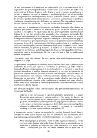 60
La Red, literalmente, está compuesta por delincuentes que se esconden detrás de la
"legitimidad" del gobierno para forzar su voluntad sobre todos nosotros. Su poder sobre
nuestro sistema de dinero-deuda, su poder de gravar nuestros ingresos y para hacerle la
guerra a la soberanía nacional, su incesante expansión del gobierno que ellos controlan,
todo este poder lo han tomado por vía de la fuerza y el fraude. No van a poner el "poder
del gobierno" que han creado contra sí mismos (asícomo un ladrón armado no pondría su
propia arma contra sí mismo para defender a sus víctimas). No, para reclamar lo que es
nuestro, vamos a tener que luchar ... y esto nos lleva a un último problema.
Una y otra vez, la historia nos ha demostrado que la clase depredadora hará lo que sea
necesario para ganar y conservar las riendas del poder. De hecho, aquellos que se
suscriben al concepto de “la supervivencia del más apto" seguramente argumentarán en
defensa de la red. Sus miembros han estudiado a los gobernantes del pasado, han
mejorado las antiguas técnicas de propaganda y manipulación de las masas y, por lo tanto,
se han ganado el derecho a gobernar. Siguiendo esta lógica, la misma gente que apoya la
supervivencia del más apto argumenta que a las masas les pertenece exactamente el lugar
que ocupan: debajo de la clase dominante. Sin la ignorancia voluntaria, la indiferencia, y
timidez de los subyugados, nuestros gobernantes simplemente no podrían existir. Es una
relación simbiótica, de parásito y huésped. La negativa de la sociedad para siquiera
reconocer (ni que hablar de quitar) la garrapata hinchada que tiene pegada en la frente es
equivalente a dar su consentimiento. Si esto es así, ¿por qué la Red no podría seguir
dándose una panzada?
¿Esta postura culpa a las víctimas? Tal vez ... pero a veces las víctimas necesitan cargar
con parte de la culpa.
El típico elector ha optado por aceptar una mentira bastante obvia: que el gobierno es un
instrumento del pueblo, está sujeto a la voluntad de los gobernados, y nadie (dentro o
fuera del gobierno) está por encima de la ley. Estos electores se burlan de la idea de un
gobierno actuando en la sombra, altamente organizado, y operando a expensas de los
gobernados, y la descartan sin darle mucha vuelta. Podrían llegar a creer con convicción
que los republicanos son corruptos y sólo los demócratas pueden salvarlos, o que los
demócratas son corruptos y sólo lo republicanos puede salvarlos, pero aún no han
aceptado la verdad más profunda: ni los republicanos ni los demócratas van a salvarlos.
Ambas partes están financiadas y sostenidas por la misma clase dominante con el fin de
crear la ilusión de una elección.
Para enfatizar este punto, vamos a revisar algunas citas previamente mencionadas. En
primer lugar de Quigley:
Cada vez es más claro que, en el siglo XX, el experto reemplazará ... al elector
democrático para controlar el sistema político ... Con suerte, los factores de
elección y libertad pueden llegar a sobrevivir para la gente común por el hecho de
que podrá tener la libertad para elegir entre dos grupos políticos opuestos (incluso
si estos grupos no tienen mayores opciones dentro de los parámetros de la política
tal como ha sido establecida por los expertos) ... en general, se controlará su
libertad y su decisión presentándole escasas opciones.[7]
Y una vez más, nuestro "experto" en manipulación científica, Bertrand Russell, lleva el
concepto del poder oculto un paso más allá: los expertos no sólo se enfocarán en el
electorado para poder manipularlo, sino también apuntarán a los candidatos elegidos:
Al ser una oligarquía, el gobierno... puede inventar ingeniosas maneras de ocultar
su propio poder, dejando intactas las formas democráticas, y permitiendo que los
plutócratas o políticos se imaginen que están controlando con astucia estas
formas ... cualesquiera que sean las formas externas, todo el poder real se
 