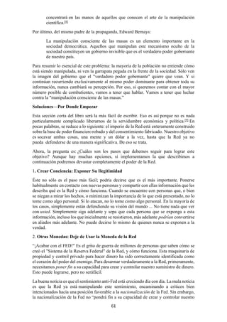 61
concentrará en las manos de aquellos que conocen el arte de la manipulación
científica.[8]
Por último, del mismo padre de la propaganda, Edward Bernays:
La manipulación consciente de las masas es un elemento importante en la
sociedad democrática. Aquellos que manipulan este mecanismo oculto de la
sociedad constituyen un gobierno invisible que es el verdadero poder gobernante
de nuestro país.
Para resumir lo esencial de este problema: la mayoría de la población no entiende cómo
está siendo manipulada, ni ven la garrapata pegada en la frente de la sociedad. Sólo ven
la imagen del gobierno que el "verdadero poder gobernante" quiere que vean. Y si
continúan recurriendo exclusivamente al mismo poder dominante para obtener toda su
información, nunca cambiará su percepción. Por eso, si queremos contar con el mayor
número posible de combatientes, vamos a tener que hablar. Vamos a tener que luchar
contra la "manipulación consciente de las masas.”
Soluciones—Por Donde Empezar
Esta sección corta del libro será la más fácil de escribir. Eso es así porque no es nada
particularmente complicado liberarnos de la servidumbre económica y política.[9]
En
pocas palabras, se reduce a lo siguiente: el imperio de la Red está enteramente construido
sobre la base de poder financiero robado y del consentimiento fabricado. Nuestro objetivo
es socavar ambas cosas, una mente y un dólar a la vez, hasta que la Red ya no
pueda defenderse de una manera significativa. De eso se trata.
Ahora, la pregunta es: ¿Cuáles son los pasos que debemos seguir para lograr este
objetivo? Aunque hay muchas opciones, si implementamos la que describimos a
continuación podremos devastar completamente el poder de la Red.
1. Crear Conciencia: Exponer Su Ilegitimidad
Éste no sólo es el paso más fácil; podría decirse que es el más importante. Ponerse
habitualmente en contacto con nuevas personas y compartir con ellas información que les
describa qué es la Red y cómo funciona. Cuando se encuentre con personas que, o bien
se niegan a mirar los hechos, o minimizan la importancia de lo que está presentado, no lo
tome como algo personal. Si lo atacan, no lo tome como algo personal. En la mayoría de
los casos, simplemente están defendiendo su visión del mundo ... No tiene nada que ver
con usted. Simplemente siga adelante y sepa que cada persona que se exponga a esta
información, incluso los que inicialmente se resistieron, más adelante podrían convertirse
en aliados más adelante. No puede decirse lo mismo de quienes nunca se exponen a la
verdad.
2. Otras Monedas: Deje de Usar la Moneda de la Red
“¡Acabar con el FED!" Es el grito de guerra de millones de personas que saben cómo se
creó el "Sistema de la Reserva Federal" de la Red, y cómo funciona. Esta maquinaria de
propiedad y control privado para hacer dinero ha sido correctamente identificada como
el corazón del poder del enemigo. Para desarmar verdaderamente a la Red, primeramente,
necesitamos poner fin a su capacidad para crear y controlar nuestro suministro de dinero.
Esto puede lograrse, pero no seráfácil.
La buena noticia es que el sentimiento anti-Fed está creciendo día con día. La mala noticia
es que la Red ya está manipulando este sentimiento, encaminando a críticos bien
intencionados hacia una posición favorable a la nacionalización de la Fed. Sin embargo,
la nacionalización de la Fed no “pondrá fin a su capacidad de crear y controlar nuestro
 