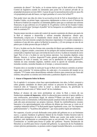 62
suministro de dinero”. De hecho, es la misma táctica que la Red utilizó en el Banco
Central de Inglaterra cuando las demandas para poner fin al carácter privado de su
propiedad alcanzaron un tono febril. A pesar de que la nacionalizaciónrealmente puso fin
a la propiedad privada del banco, no logró perturbar el control de la Red.[10]
Para poder tener una idea de cómo la nacionalización de la Fed se desarrollaría en los
Estados Unidos, en primer lugar, regresemos rápidamente a cómo se creó el Sistema de
la Reserva Federal (en respuesta a la demanda pública para que se realizara una reforma
financiera, lo que cubrimos en el Capítulo 4). El gobierno visible de los Estados Unidos
entrará en acción para "proteger al pueblo" de los banqueros no confiables, para realizar
todo lo contrario.[11]
Nuestra mejor movida en contra del control de nuestro suministro de dinero por parte de
la Red es empezar a desarrollar y utilizar monedas alternativas -dinero que,
literalmente, compita con el fraudulento dinero deuda de la Red que circula en la
economía. Este movimiento cumple dos funciones importantes: (1) cuando compramos y
vendemos el uno del otro, quita a la Red de la ecuación, y (2) nos protege en caso de un
pánico por el dólar promovida por la Red.[12]
El oro y la plata son las dos formas más conocidas de dinero que podríamos comenzar a
utilizar, y algunos estados, conscientes de los peligros del sistema monetario actual, han
comenzado a impulsar leyes que conviertan de nuevo al oro y la plata en moneda de curso
legal. Pero el oro y la plata no son las únicas opciones. Las monedas digitales como
Bitcoin, litecoin, e incluso dogecoin[13]
están ganado popularidad entre millones de
ciudadanos de todo el mundo, sin contar con la aprobación de ningún gobierno[14]
.
Además de estas monedas digitales, también existe la opción de monedas privadas,
monedas sociales, monedas basadas en el tiempo, y asísucesivamente.
El punto clave es recordar la razón por la que la Red creó los bancos centrales en primer
lugar: para controlar "el sistema político de cada país y la economía del mundo en su
conjunto.”[15]
Cuanto antes desarrollemos métodos eficaces para comerciar por fuera del
sistema, más pronto su sistema será irrelevante y podremos dejarlo en el olvido.
3. Atacar el Impuesto Sobre la Renta
En el capítulo 4, revisamos cómo hace aproximadamente cien años, la Red, comenzó a
robar grandes cantidades de dinero para realizar su proyecto de dominación global.
Llamó al robo el "impuesto sobre la renta" y, desde entonces, ha glorificado la
expropiación anual como el "deber moral" de los ciudadanos.
Rebasa el alcance de este texto profundizar en cómo la Red, a través de sus
fundaciones exentas de impuestos, utilizó la educación para construir el apoyo público a
esta confiscación, previamente ilegal, de salarios.[16]
Baste con decir que, usando al
gobierno como su instrumento, la Red ahora puede canalizar miles de millones de dólares
cada año para promocionar sus propios intereses. Desde los multimillonarios rescates
bancarios a los aproximadamente cien millones de dólares por hora que se vierte en el
complejo industrial militar,[17]
la Red puede lograr legalmente cosas, con “los impuestos
gubernamentales" y "la política del gobierno”, que nunca podría lograr privadamente.
Por supuesto, el poder privado disfrazado como poder del gobierno no es un fenómeno
nuevo, y quienes fundaron el gobierno federal de los Estados Unidos hicieron todo lo
posible para protegernos de este problema. Sabían que cuanto más poder tuviera el
gobierno, más rápidamente se corrompería para su uso privado. Por esa razón, nuestra
Constitución se escribió para limitar el poder del gobierno. Nuestra Declaración de
Derechos se escribió para limitar el poder del gobierno. La oposición de los Fundadores
a tener ejércitos permanentes, su postura contra el papel moneda fiduciario, su aversión a
 