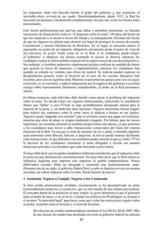 63
los impuestos -todo esto buscaba limitar el poder del gobierno y, por extensión, el
inevitable abuso privado de ese poder. Desafortunadamente, desde 1913, la Red ha
socavado sin descanso o ha destruido completamente, uno por uno, todos los límites antes
mencionados.
Esto ilustra perfectamente por qué hay que dañar o perturbar seriamente, su llamado
mecanismo de financiación como es “el impuesto sobre la renta". Olvídese del hecho de
que fue impuesto a la nación a través del fraude y la manipulación. Olvídese del hecho
de que los ingresos se utilizan para destruir (en lugar de proteger) la esencia de nuestra
Constitución y nuestra Declaración de Derechos. En su lugar, es necesario piense el
argumento en contra de un impuesto obligatorio únicamente desde el punto de vista de
las relaciones de poder. Véalo como lo ve la Red: si la ciudadanía puede obligar
al "gobierno" a obedecer sus deseos (cortando el acceso al dinero), entonces los
ciudadanos tienen la última palabra respecto de la supervivencia de una decisiónpolítica.
Sin embargo, si hombres poderosos simplemente pueden confiscar la cantidad de dinero
que quieren (a través de impuestos o imprimiéndolo), entonces los ciudadanos han
perdido su método no violento más eficaz de control. Sí, todavía pueden expresar su
desaprobación general, como lo hicieron en el caso de los rescates bancarios más
recientes, pero esto no significa nada. Mientras se presenten las quejas junto con los pagos
realizados en su totalidad, y toda la indignación por la negativa del gobierno a escuchar
recaiga sobre representantes fácilmente reemplazables, el poder de la Red permanece
intacto.
En última instancia, cada individuo debe decidir cómo atacar el problema del impuesto
sobre la renta. Yo decidí cortar mis ingresos drásticamente, reduciendo la cantidad de
dinero que "debía" a cero.[18]
Esto es algo probablemente demasiado radical para la
mayoría de la gente, y sin duda hay otras opciones. Algunos encuentran formas legales
para reducir sus impuestos sobre la renta; otros se dedican a formas no tan legales.
Algunos siguen "pagando con reclamo" (que es al menos mejor que pagar sin reclamar),
mientras que otros de plano se niegan totalmente a pagarlo. Por último, pero no menos
importante, las monedas alternativas también proporcionan una opción, ya que permiten
a los ciudadanos para llevar a cabo transacciones comerciales por fuera del sistema
financiero de la Red. Ya sea que se trate de monedas de oro y plata, o monedas digitales
semi-anónimas como Bitcoin, litecoin, o dogecoin, la red no puede rastrear fácilmente
estas transacciones, lo que dificulta a sus miembros poder calcular lo que se "debe."[19]
Es
la decisión de los ciudadanos considerar si están obligados a revelar sus asuntos
financieros privados a los hombres que están buscando esclavizarlos.
No hace falta decir que los padres fundadores hubieran considerado que el impuesto sobre
la renta era una abominación inconstitucional. No hace falta decir que la Red utiliza su
influencia ilegítima para imponer este impuesto al pueblo estadounidense. Nunca
debió haber existido. Debe ser derogado y sustituido con, preferentemente, nada.
(Durante más de un siglo, el gobierno federal llevó a cabo su función prevista en nuestra
sociedad, sin cobrar impuesto sobre la renta. Puede hacerlo de nuevo)
4. Anulación: Negarse a Cumplir, Negarse a Ser Condenado
Si bien estaba prácticamente olvidado, recientemente se ha desempolvado un arma
extremadamente poderosa, la anulación, que se está usando de una manera provechosa.
El concepto detrás de la anulación es muy simple: la gente determina lo que el gobierno
tiene el poder de hacer, y no al revés. Cuando los políticos en Washington se otorgan a
sí mismos “la autoridad legal" para hacer cosas que violan las restricciones legales sobre
su poder, el pueblo tiene el derecho y el deberde frenarlos.
Dos docenas de estados estadounidenses anularon la Ley REAL ID de 2005. Más
de una docena de estados han desafiado con éxito al gobierno federal en relación
 