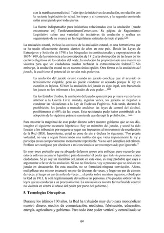 64
con la marihuana medicinal. Todo tipo de iniciativas de anulación, en relación con
la reciente legislación de salud, los topes y el comercio, y la segunda enmienda
están emergiendo por todas partes.
La fuente indispensable para iniciativas relacionadas con la anulación [puede
encontrarse en] TenthAmendmentCenter.com. Su página de Seguimiento
Legislativo cubre una variedad de iniciativas de anulación y realiza un
seguimiento de su avance en las legislaturas estatales de todo el país.[20]
La anulación estatal, incluso la amenaza de la anulación estatal, es una herramienta que
se ha usado eficazmente durante cientos de años en este país. Desde las Leyes de
Extranjeros y Sedición de 1798 a las búsquedas inconstitucionales y expropiaciones de
1807-1809, de la resistencia a la conscripción de 1812 a la obstrucción de las leyes de los
esclavos fugitivos de los estados del norte, la anulación ha proporcionado una manera no
violenta para que los ciudadanos puedan rechazar la extralimitación federal.[21]
Sin
embargo, la anulación estatal no es nuestra única opción. Otra forma es la anulación del
jurado, la cual tiene el potencial de ser aún más poderosa.
La anulación del jurado ocurre cuando un jurado concluye que el acusado es
técnicamente culpable, pero no puede condenar al acusado porque la ley en
cuestión es injusta. Si bien la anulación del jurado es algo legal, con frecuencia
los jueces no les informan a los jurados de este poder ...[22]
En los Estados Unidos, la anulación del jurado apareció por primera vez en la era
anterior a la Guerra Civil, cuando, algunas veces, los jurados se negaban a
condenar las violaciones a la Ley de Esclavos Fugitivos. Más tarde, durante la
prohibición, los jurados a menudo anulaban las leyes de control del alcohol,
posiblemente el 60% de las veces. Esta resistencia pudo haber contribuido a la
adopción de la vigésima primera enmienda que derogó la prohibición…[23]
Para mostrar la magnitud de este poder directo sobre nuestro gobierno que se nos dio,
imagine el siguiente escenario hipotético: Soy un miembro del jurado, y usted ha sido
llevado a los tribunales por negarse a pagar sus impuestos al instrumento de recolección
de la Red (IRS). Impenitente, usted se pone de pie y declara lo siguiente: “Por propia
voluntad, no voy a seguir financiando una institución que viola impunemente la ley y
participa en un comportamiento moralmente reprobable. Ya no seré cómplice del crimen.
Prefiero ser castigado por obedecer a mi conciencia a ser recompensado por ignorarla.”
Es muy poco probable que su abogado defensor apoye este enfoque, pero recuerde que
esto es sólo un escenario hipotético para demostrar el poder que todavía poseemos como
ciudadanos. Si yo soy un miembro del jurado en este caso, es muy probable que vaya a
argumentar a favor de la anulación. Si eso no funciona, voy a procurar que se declare un
jurado en desacuerdo. En esta ocasión, no se formulará ninguna convicción. Ahora,
multiplique ese mismo escenario un par de docenas de veces, y luego un par de cientos
de veces, y luego un par de miles de veces ... el poder sobre nuestros ingresos, robado por
la Red en 1913, le será legítimamente devuelto a las personas. (No pueden sobrevivir las
leyes que no conducen a un procesamiento. La anulación es nuestra forma final de control
no violenta en contra el abuso del poder por parte del gobierno.)
5. Tecnologías Disruptivas
Durante los últimos 100 años, la Red ha trabajado muy duro para monopolizar
nuestro dinero, medios de comunicación, medicina, fabricación, educación,
energía, agricultura y gobierno. Pero todo éste poder vertical y centralizado se
 