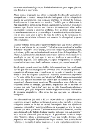 65
encuentra actualmente bajo ataque. Está siendo destruido, pero no por ejércitos,
sino debido a la innovación.
Ahora mismo, el ejemplo más obvio y extendido de éste poder destructor de
monopolios es la internet. Aunque la Red todavía puede utilizar su imperio de
medios de comunicación para propagar mentiras, la internet ha limitado
dramáticamente la duración de esas mentiras. También, gracias a la internet, la
Red ha perdido su capacidad de detener a denunciantes, hackers, y ciudadanos
comunes que deseen exponer sus crímenes. (Anteriormente, ellos podían
sencillamente negarse a distribuir evidencia. Hoy, podemos distribuir ésta
evidencia nosotros mismos; podemos llegar al mundo entero instantáneamente,
con un coste casi igual a cero). En toda la historia de la humanidad, los
gobernantes nunca habían enfrentado una amenaza de tal magnitud, y apenas
está comenzando.
Estamos entrando en una era de desarrollo tecnológico que muchos creen que
llevará a una “disrupción exponencial”. Todos los antes mencionados “cuellos
de botella” de control (desde energía, educación y medicina, hasta fabricación,
agricultura y gobierno) cambiarán dramáticamente dentro de los próximos 20 a
30 años. La característica más beneficiosa de éstos cambios potenciados por la
tecnología es que, al igual que la internet, tenderán a descentralizar y
redistribuir el poder. Éstos debilitarán, y después reemplazarán, los sistemas
centralizados inmorales e inadecuados que nuestros gobernantes han creado.
Simplemente, para desmantelar a la élite, debemos continuar descentralizando
todo lo que ellos han monopolizado. Debemos crear los sistemas paralelos /
competencia a los suyos, que eventualmente los volverán irrelevantes. Y es aquí
donde el tema de “despertar conciencias” realmente muestra cuán importante
es. Por cada millón de personas que “despierten”, habrá una pequeña cantidad
de ellas que apliquen totalmente sus talentos (en sus campos de experiencia
respectivos) a la creación de soluciones. Mientras más se unan a la lucha, más
soluciones habrán de emerger. Igualmente, importantes son los millones de
personas que están “despiertos”, pero que no están desarrollando soluciones
activamente. ¿Por qué? Porque ellos habrán de proveer una base fundamental
de primeros adoptadores; ellos serán los que apoyarán las alternativas
emergentes.
Para el momento en que entre el 10 y el 15 por ciento de la población adulta
comience a apoyar y a aplicar las tácticas descritas en éste capítulo, el continuo
e ilegítimo control de la Red se volverá inmanejable. Pero este ejército de
ciudadanos informados y comprometidos no va a aparecer por arte de magia.
Tenemos que hacer que ocurra. Y mientras vamos haciéndolo ocurrir, aquellos
que ostentan el poder habrán de atacar nuestros esfuerzos con cada mentira y
truco sucio en el manual; pero no importa. Si pretendemos recuperar lo que
éstos “hombres falsos y conspiradores” 24
nos han robado, debemos estar
preparados para exigirlo. Si pretendemos lograr nuestros fines por medios no
violentos, el momento de actuar es ahora… y si una confrontación violenta se
 