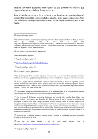 66
muestra inevitable, podremos estar seguros de que el trabajo no violento que
hayamos hecho, será la base de nuestro éxito.
Para aclarar la importancia de la resistencia, en los últimos capítulos abordaré
la increíble impunidad e inmoralidad de aquellos a los que nos oponemos. Más
que enfocarme como pudieranabusar de su poder, me enfocaré en como lo han
hecho.
[1]
Tragedy and Hope, página 157
[2]
El término dólar solía tener un significado muy específico. Para que un dólar fuera un dólar, la moneda
tenía que contener cerca de una onza de plata fina
(http://en.wikipedia.org/wiki/Spanish_dollar#United_States). La Red casi se ha destruido esa definición.
Hoy en día, todos creemos que tenemos "dólares", cuando, en realidad, todo lo que tenemos son trozos de
papel con la palabra "dólar" impresa en ellos.
[3]
The Creature From Jekyll Island, página 188
[4]
Dishonest Money, página 65
[5]
Tragedy and Hope, página 131
[6]
http://en.wikiquote.org/wiki/Frederick_Douglass
[7]
Tragedy and Hope, página 866
[8]
The Scientific Outlook, página 175
[9]
Me gustaría poder decir lo mismo acerca de cómo prevenir la recurrencia de exactamente el mismo
problema con un nuevo grupo de elite gobernante, pero esa es otra historia que dejaré para otro momento.
[10]
Incluso Quigley hizo un señalamiento acerca de la nacionalización del Banco de Inglaterra, que los
mismos poderes que dominaban el banco antes de la nacionalización "por extraño que parezca, todavía
conservaron algo de esto, a pesar de que la nacionalización de la banca que llevó a cabo el gobierno laborista
en 1946.” Tragedy and Hope, página 500
[11]
Para conocer argumentos adicionales en contra de la nacionalización de la Reserva Federal, hay un
breve artículo aquí:JoePlummer.com/let-government-print-the-money.html
[12] Con el tiempo, la Red quiere reemplazar el dólar por una moneda única mundial. Para obligar a los
Estados Unidos, y otros países que dependen del dólar, a adoptar la nueva moneda, es probable que
provoquen el pánico hacia dólar y luego presenten la nueva moneda como “la solución temporal / de
emergencia para poner en marcha al comercio de nuevo." Cuanto más grande sea el caos financiero y social,
serán menores las probabilidades que alguna nación tenga el poder para oponerse. Sin embargo, si ya hay
otras monedas viables que puedan facilitar el comercio sin crear mayores interrupciones en la economía,
no habrá necesidad de que los ciudadanos del mundo acepten un ampliado sistema monetario basado en la
deuda de corte esclavista.
[13]
A pesar de que en realidad comenzó como una broma, Dogecoin ha establecido una fuerte comunidad
de usuarios desde marzo de 2014
[14]
Para leer un breve artículo y ver un video sobre Bitcoin, visite la
página: http://joeplummer.com/bitcoin-vs-federal-reserve-notes.html
[15]
Tragedy and Hope, página 324
 