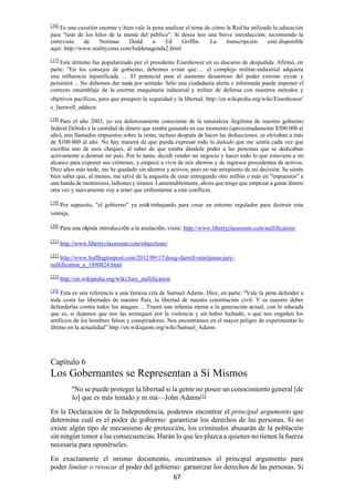 67
[16]
Es una cuestión enorme y bien vale la pena analizar el tema de cómo la Red ha utilizado la educación
para "tirar de los hilos de la mente del público". Si desea leer una breve introducción, recomiendo la
entrevista de Norman Dodd a Ed Griffin. La transcripción está disponible
aquí: http://www.realityzone.com/hiddenagenda2.html
[17]
Este término fue popularizado por el presidente Eisenhower en su discurso de despedida. Afirmó, en
parte: "En los consejos de gobierno, debemos evitar que…. el complejo militar-industrial adquiera
una influencia injustificada .... El potencial para el aumento desastroso del poder externo existe y
persistirá ... No debemos dar nada por sentado. Sólo una ciudadanía alerta e informada puede imponer el
correcto ensamblaje de la enorme maquinaria industrial y militar de defensa con nuestros métodos y
objetivos pacíficos, para que prospere la seguridad y la libertad. http://en.wikipedia.org/wiki/Eisenhower’
s_farewell_address
[18]
Para el año 2003, yo era dolorosamente consciente de la naturaleza ilegítima de nuestro gobierno
federal.Debido a la cantidad de dinero que estaba ganando en ese momento (aproximadamente $500.000 al
año), mis llamados impuestos sobre la renta, incluso después de hacer las deducciones, se elevaban a más
de $100.000 al año. No hay manera de que pueda expresar todo lo dañado que me sentía cada vez que
escribía uno de esos cheques, al saber de que estaba dándole poder a las personas que se dedicaban
activamente a destruir mi país. Por lo tanto, decidí vender mi negocio y hacer todo lo que estuviera a mi
alcance para exponer sus crímenes, y empecé a vivir de mis ahorros y de ingresos procedentes de activos.
Diez años más tarde, me he quedado sin ahorros y activos, pero no me arrepiento de mi decisión. Se siente
bien saber que, al menos, me salvé de la angustia de estar entregando otro millón o más en "impuestos" a
una banda de mentirosos, ladrones y tiranos. Lamentablemente, ahora que tengo que empezar a ganar dinero
otra vez y nuevamente voy a tener que enfrentarme a este conflicto.
[19]
Por supuesto, "el gobierno" ya está trabajando para crear un entorno regulador para destruir esta
ventaja.
[20]
Para una rápida introducción a la anulación, visite: http://www.libertyclassroom.com/nullification/
[21]
http://www.libertyclassroom.com/objections/
[22]
http://www.huffingtonpost.com/2012/09/17/doug-darrell-marijuana-jury-
nullification_n_1890824.html
[23]
http://en.wikipedia.org/wiki/Jury_nullification
[24]
Esta es una referencia a una famosa cita de Samuel Adams. Dice, en parte: "Vale la pena defender a
toda costa las libertades de nuestro País, la libertad de nuestra constitución civil: Y es nuestro deber
defenderlas contra todos los ataques ... Traerá una infamia eterna a la generación actual, con lo educada
que es, si dejamos que nos las arranquen por la violencia y sin haber luchado; o que nos engañen los
artificios de los hombres falsos y conspiradores. Nos encontramos en el mayor peligro de experimentar lo
último en la actualidad” http://en.wikiquote.org/wiki/Samuel_Adams
Capítulo 6
Los Gobernantes se Representan a Sí Mismos
"No se puede proteger la libertad si la gente no posee un conocimiento general [de
lo] que es más temido y m má—John Adams[1]
En la Declaración de la Independencia, podemos encontrar el principal argumento que
determina cuál es el poder de gobierno: garantizar los derechos de las personas. Si no
existe algún tipo de mecanismo de protección, los criminales abusarán de la población
sin ningún temor a las consecuencias. Harán lo que les plazca a quienes no tienen la fuerza
necesaria para oponérseles.
En exactamente el mismo documento, encontramos el principal argumento para
poder limitar o revocar el poder del gobierno: garantizar los derechos de las personas. Si
 