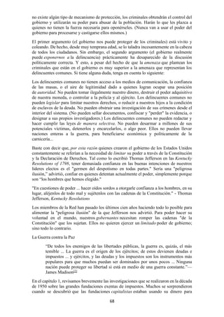 68
no existe algún tipo de mecanismo de protección, los criminales obtendrán el control del
gobierno y utilizarán su poder para abusar de la población. Harán lo que les plazca a
quienes no tienen la fuerza necesaria para oponérseles. (Nunca van a usar el poder del
gobierno para procesarse y castigarse ellos mismos.)
El primer argumento (el gobierno nos puede proteger de los criminales) está vivito y
coleando. De hecho, desde muy temprana edad, se lo taladra incesantemente en la cabeza
de todos los ciudadanos. Sin embargo, el segundo argumento (el gobierno realmente
puede exponernos a la delincuencia) prácticamente ha desaparecido de la discusión
políticamente correcta. Y esto, a pesar del hecho de que la amenaza que plantean los
criminales que están en el gobierno es muy superior a la amenaza que representan los
delincuentes comunes. Si tiene alguna duda, tenga en cuenta lo siguiente:
Los delincuentes comunes no tienen acceso a los medios de comunicación, la confianza
de las masas, o el aire de legitimidad dado a quienes logran ocupar una posición
de autoridad. No pueden tomar ilegalmente nuestro dinero, destruir el poder adquisitivo
de nuestra moneda, o controlar a la policía y al ejército. Los delincuentes comunes no
pueden legislar para limitar nuestros derechos, o reducir a nuestros hijos a la condición
de esclavos de la deuda. No pueden obstruir una investigación de sus crímenes desde el
interior del sistema. (No pueden sellar documentos, confiscar y "perder" la evidencia, o
designar a sus propios investigadores.) Los delincuentes comunes no pueden redactar y
hacer cumplir las leyes de manera selectiva. No pueden desarmar a millones de sus
potenciales víctimas, detenerlos y encarcelarlos, o algo peor. Ellos no pueden llevar
naciones enteras a la guerra, para beneficiarse económica y políticamente de la
carnicería...
Baste con decir que, por esta razón quienes crearon el gobierno de los Estados Unidos
constantemente se referían a la necesidad de limitar su poder a través de la Constitución
y la Declaración de Derechos. Tal como lo escribió Thomas Jefferson en las Kentucky
Resolutions of 1798, tener demasiada confianza en las buenas intenciones de nuestros
líderes electos es el "germen del despotismo en todas partes." Sería una "peligrosa
ilusión,” advirtió, confiar en quienes detentan actualmente el poder, simplemente porque
son “los hombres que hemos elegido."
"En cuestiones de poder ... hacer oídos sordos a otorgarle confianza a los hombres, en su
lugar, aléjenlos de todo mal y sujétenlos con las cadenas de la Constitución." - Thomas
Jefferson, Kentucky Resolutions
Los miembros de la Red han pasado los últimos cien años haciendo todo lo posible para
alimentar la "peligrosa ilusión" de la que Jefferson nos advirtió. Para poder hacer su
voluntad en el mundo, nuestros gobernantes necesitan romper las cadenas "de la
Constitución" que los sujetan. Ellos no quieren ejercer un limitado poder de gobierno;
sino todo lo contrario.
La Guerra contra la Paz
“De todos los enemigos de las libertades públicas, la guerra es, quizás, el más
temible ... La guerra es el origen de los ejércitos; de estos devienen deudas e
impuestos ... y ejércitos, y las deudas y los impuestos son los instrumentos más
populares para que muchos puedan ser dominados por unos pocos ... Ninguna
nación puede proteger su libertad si está en medio de una guerra constante.”—
James Madison[2]
En el capítulo 1, revisamos brevemente las investigaciones que se realizaron en la década
de 1950 sobre las grandes fundaciones exentas de impuestos. Muchos se sorprendieron
cuando se descubrió que las fundaciones capitalistas estaban usando su dinero para
 