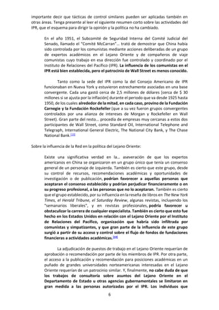 6
importante decir que tácticas de control similares pueden ser aplicadas también en
otras áreas. Tenga presente al leer el siguiente resumen corto sobre las actividades del
IPR, que el esquema para dirigir la opinión y la política no ha cambiado.
En el año 1951, el Subcomité de Seguridad Interna del Comité Judicial del
Senado, llamado el “Comité McCarran”… trató de demostrar que China había
sido controlada por los comunistas mediante acciones deliberadas de un grupo
de expertos académicos en el Lejano Oriente y de compañeros de viaje
comunistas cuyo trabajo en esa dirección fue controlado y coordinado por el
Instituto de Relaciones del Pacífico (IPR). La influencia de los comunistas en el
IPR está bien establecida, pero el patrocinio de Wall Street es menos conocido.
Tanto como la sede del IPR como la del Consejo Americano de IPR
funcionaban en Nueva York y estuvieron estrechamente asociadas en una base
convergente. Cada una gastó cerca de 2,5 millones de dólares [cerca de $ 30
millones si se ajusta por la inflación] durante el periodo que va desde 1925 hasta
1950, de los cuales alrededor de la mitad, en cada caso, provino de la Fundación
Carnegie y la Fundación Rockefeller (que a su vez fueron grupos convergentes
controlados por una alianza de intereses de Morgan y Rockefeller en Wall
Street). Gran parte del resto... procedía de empresas muy cercanas a estos dos
participantes de Wall Street, como Standard Oil, International Telephone and
Telegraph, International General Electric, The National City Bank, y The Chase
National Bank.[13]
Sobre la influencia de la Red en la política del Lejano Oriente:
Existe una significativa verdad en la… aseveración de que los expertos
americanos en China se organizaron en un grupo único que tenía un consenso
general de un personaje de izquierda. También es cierto que este grupo, desde
su control de recursos, recomendaciones académicas y oportunidades de
investigación o de publicación, podrían favorecer a aquellas personas que
aceptaran el consenso establecido y podrían perjudicar financieramente o en
su progreso profesional, a las personas que no lo aceptaran. También es cierto
que el grupo establecido, por su influencia en la reseña de libros en The New York
Times, el Herald Tribune, el Saturday Review, algunas revistas, incluyendo los
"semanarios liberales", y en revistas profesionales, podría favorecer u
obstaculizar la carrera de cualquier especialista. También es cierto que esto fue
hecho en los Estados Unidos en relación con el Lejano Oriente por el Instituto
de Relaciones del Pacífico, organización que habría sido infiltrada por
comunistas y simpatizantes, y que gran parte de la influencia de este grupo
surgió a partir de su acceso y control sobre el flujo de fondos de fundaciones
financieras a actividades académicas.[14]
La adjudicación de puestos de trabajo en el Lejano Oriente requerían de
aprobación o recomendación por parte de los miembros de IPR. Por otra parte,
el acceso a la publicación y recomendación para posiciones académicas en un
puñado de grandes universidades norteamericanas interesadas en el Lejano
Oriente requerían de un patrocinio similar. Y, finalmente, no cabe duda de que
los trabajos de consultoría sobre asuntos del Lejano Oriente en el
Departamento de Estado u otras agencias gubernamentales se limitaron en
gran medida a las personas autorizadas por el IPR. Los individuos que
 