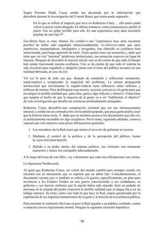70
Según Norman Dodd, Casey estaba tan devastada por la información que
descubrió durante la investigación del Comité Reece que nunca pudo superarlo.
En lo que se refiere al impacto que tuvo en Katherine Casey ... ella nunca pudo
volver a ejercer como abogada. En última instancia, como consecuencia, perdió el
juicio. Fue un golpe terrible para ella. Es una experiencia muy dura encontrar
pruebas de este tipo.[8]
Esa última frase es muy intensa. En verdad es una "experiencia muy dura encontrar
pruebas” de haber sido engañado intencionadamente. Es doloroso saber que unos
mentirosos, manipuladores, inteligentes y arrogantes, han obtenido su confianza bien
intencionada, para luego agarrarlo de tonto. Nadie quiere tener esa sensación y, dado que
tiene que ver con "nuestras" poderosas instituciones, esa sensación empeora en lugar de
mejorar. Después de descubrir la traición inicial, uno se da cuenta de que todo el tiempo
han estado traicionado nuestra confianza. Uno se da cuenta de que todo el sistema ha
sido diseñado para engañarlo y atraparlo (junto con el resto del público incauto) en una
realidad fabricada, en una ilusión.
Tal vez lo peor de todo sea que, después de estudiarlo y reflexionar seriamente,
usted empiece a comprender la magnitud del problema. La misma propaganda
institucional que inicialmente lo engañó todavía tiene influencia sobre millones y
millones de mentes. Para desbloquear esas mentes, necesita convencer a la gente para que
investigue la terrible realidad que, para ellos, parece algo ridículo y ofensivo. Usted tiene
que aceptar el hecho de que la mayoría de la gente va a ser "indiferente al objetivo"
de toda investigación que desafíe sus creencias profundamente arraigadas.
Katherine Casey descubrió una conspiración criminal que era tan intrínsecamente
inmoral, y estaba tan en contradicción con la opinión popular, que poca gente podría creer
que la historia fuera cierta. Y, dado que no tenemos acceso a los documentos que ella vio,
es perfectamente razonable ser algo escépticos. Por lo tanto, siguiendo adelante, vamos a
suponer que solo tenemos unas pocas afirmaciones generales:
1. Los miembros de la Red creen que tienen el derecho de gobernar en secreto.
2. Mediante el control de la política y de la percepción del público, tienen
la capacidad para hacerlo.
3. Debido a su poder dentro del sistema político, sus crímenes son raramente
expuestos y nunca son castigados adecuadamente.
A lo largo del resto de este libro, voy a demostrar que estas tres afirmaciones son ciertas.
La Operación Northwoods
Al igual que Katherine Casey, mi visión del mundo cambió para siempre cuando me
encontré con un documento que se suponía que no debía leer. Coincidentemente, el
documento secreto que vi también se refería a la guerra; específicamente, un plan para
involucrar a los Estados Unidos en una guerra convenciendo a sus ciudadanos, su
gobierno y sus fuerzas militares que la nación había sido atacada. Solo un puñado de
personas en la cúspide del poder conocería la terrible realidad (que el ataque iba a ser un
trabajo interno). Su éxito, como casi todo lo que hace la Red, estaría garantizado por la
explotación de los impulsos humanitarios de la gente y la traición de la confianza pública.
Para entender lo realmente fácil que es para la Red engañar a un público confiado, vamos
a empezar con un experimento mental. Imagine la siguiente situación hipotética:
 