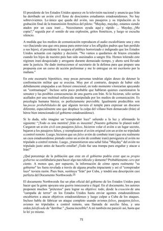 71
El presidente de los Estados Unidos aparece en la televisión nacional y anuncia que Irán
ha derribado un avión civil lleno de doscientos estudiantes estadounidenses. No hay
sobrevivientes. Lo único que queda del avión, sus pasajeros y su tripulación es la
grabación final de la transmisión frenética del piloto: "Mayday, mayday, estamos siendo
atados por un caza iraní ... Necesitamos ayuda aquí y rápido ... Mayday, ¿Me
copia?,” seguida por el sonido de una explosión, gritos frenéticos, y luego se escucha
silencio.
A medida que los medios de comunicación reproducen el audio escalofriante una y otra
vez (haciendo una que otra pausa para entrevistar a los afligidos padres que han perdido
a sus hijos), el presidente le asegura al público horrorizado e indignado que los Estados
Unidos actuarán con rapidez y decisión. "No vamos a quedarnos de brazos cruzados
cuando los hijos de nuestro país han sido asesinados a sangre fría. Hemos tolerado este
régimen iraní desquiciado y arrogante durante demasiado tiempo, y ahora será llevado
ante la justicia. He dado instrucciones al secretario de la defensa para que prepare una
propuesta con un curso de acción preliminar y me lo entregue en mi escritorio por la
mañana."
En este escenario hipotético, muy pocas personas tendrían algún deseo de detener la
confrontación militar que se avecina. Muy por el contrario, después de haber sido
debidamente empujadas a un frenesí emocional, en todo momento vitorearían apoyando
un "contraataque". Incluso sería poco probable que hablaran quienes cuestionaron la
sensatez y las posibles consecuencias de una guerra con Irán. Si lo hicieran, sólo serían
acallados por una multitud enfurecida manipulada por los medios de comunicación. Es
psicología humana básica; es perfectamente previsible. Igualmente predecibles son
las pocas probabilidades de que alguien tuviera el temple para expresar un discurso
diferente, especialmente uno que desplace la culpa del villano bien demarcado (Irán) al
héroe bien intencionado (el gobierno estadounidense).
Si lo duda, sólo imagine un “conspirador loco" saliendo a la luz y afirmando lo
siguiente: “¡Todo es una mentira! ¡Irán es inocente! ¡Nuestro gobierno lo planeó todo!
Cargaron un avión civil con pasajeros falsos, hicieron volar el avión a un lugar secreto,
bajaron a los pasajeros falsos, y reemplazaron el avión original con un avión no tripulado
a control remoto. Luego, hicieron que un falso avión de combate iraní (que era realmente
un caza estadounidense pintado como un avión de combate iraní) persiguiera al avión no
tripulado a control remoto. Luego, ¡transmitieron una señal falsa "Mayday" del avión no
tripulado justo antes de hacerlo estallar! ¡Todo fue una trampa para engañar y atacar a
Irán!”
¿Qué porcentaje de la población que cree en el gobierno podría creer que su propio
gobierno se confabularía para hacer algo tan ridículo y demente? Probablemente cero por
ciento. A menos que, por supuesto, la información de cómo opera realmente "su
gobierno" les fuera revelada a través de alguna prueba impactante y así el “conspirador
loco" tuviera razón. Pues bien, sustituya “Irán” por Cuba, y tendrá una descripción casi
perfecta del Documento Northwoods.[9]
El documento Northwoods fue un plan oficial del gobierno de los Estados Unidos para
hacer que la gente apoyara una guerra innecesaria e ilegal. En el documento, los autores
proponen muchos "pretextos" para lograr su objetivo: todo, desde la creación de una
"campaña de terror" en los Estados Unidos hasta enviar agentes estadounidenses
encubiertos a atacar objetivos estadounidenses y luego culpar a Cuba de los ataques.
Incluso habla de fabricar un ataque completo usando aviones falsos, pasajeros falsos,
aviones no tripulados a control remoto, una llamada de auxilio falsa, y una
orden falsificada de "derribar." ¿Suena increíble? A mí también me pareció así, hasta que
lo leí yo mismo.
 