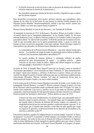 74
1. La Red ha dominado el arte de llevar a cabo su proyecto de destrucción-soberanía
mientras mantiene la ilusión de la democracia, y
2. Sus miembros operan por encima de las leyes morales y legislativas que se espera
que los demás respeten.
Para desarrollar correctamente estos puntos, primero tenemos que expandirnos sobre
algunas de las obras de la Red antes de que pusiera en práctica Gladio después de la
Segunda Guerra Mundial. Desafortunadamente, debido a que hay mucho camino por
recorrer, Gladio va a tener que esperar hasta el capítulo 8.
Primera Guerra Mundial, la Liga de las Naciones, y las Trampas de la Deuda
Al manipular la elección de 1912, la Red puso a Woodrow Wilson en el poder y obtuvo
el control efectivo de la "maquinaria diplomática" de los Estados Unidos. Si, tal como
informó Katherine Casey, el objetivo final era conducir a los Estados Unidos a una guerra
que pudiera alterar "la vida de todo un pueblo," la Red iba camino por el camino correcto.
Todo lo que necesitaba ahora era la guerra propiamente dicha, y quiso la suerte que
Europa ya fuera un polvorín preparado y listo para explotar. Henry Kissinger explica el
clima político que precedió a la Primera Guerra Mundial de esta manera:
Lo sorprendente de la Primera Guerra Mundial es ... que tomó mucho tiempo para
iniciar ... Los hombres de estado de todos los principales países habían ayudado a
construir [un] mecanismo diplomático apocalíptico.[16]
La mezcla profana de alianzas políticas y estrategias militares de gatillo
garantizó un gran derramamiento de sangre ... La política exterior ... ahora
consistía en una única tirada de dados. Habría sido difícil imaginar un enfoque
más sin sentido y tecnocrático a la guerra.[17]
En junio de 1914, la llamada Mano Negra[18]
intervino en Europa y puso en marcha el
"mecanismo apocalíptico" con el asesinato de Franz Ferdinand. El "gran derramamiento
de sangre” siguió poco después y, entonces, la Red tuvo su guerra. Ahora, era solo una
cuestión de alargar la guerra el tiempo suficiente para que su marioneta cuidadosamente
seleccionada (Woodrow Wilson) vendiera "su" plan de inspiración divina para la
intervención de Estados Unidos y un nuevo orden mundial.
Con la carnicería de la Primera Guerra Mundial como telón de fondo y con el padre de la
propaganda, Edward Bernays, a su lado[19]
, Wilson comenzó a buscar el apoyo a la Liga
de las Naciones sobre la que había estado escribiendo desde 1887.[20]
Según "su" plan, el
mundo sería conducido a una nueva y pacífica era en la que todas las naciones, grandes
y pequeñas, estarían protegidas de toda agresión injusta y de toda violación a su soberanía.
Promocionando los “principios americanos”, Wilson declara en mayo de 1916:
Creemos en estas cosas fundamentales: En primer lugar, que cada pueblo tiene el
derecho a elegir su nación soberana ... En segundo lugar, que los pequeños estados
del mundo tienen el derecho de disfrutar del mismo respeto a su soberanía y su
integridad territorial que las naciones grandes y poderosas desean y apoyan. Y, en
tercer lugar, que el mundo tiene derecho a estar libre de todo aquello que tenga
su origen en la agresión y el desconocimiento de los derechos de los pueblos y las
naciones y perturbe su paz.[21]
Esta retórica idealista, aunada a la indignación por un reciente ataque "sorpresa" al "barco
de pasajeros" Lusitania[22]
, le permitió a la Red empujar a los Estados Unidos a entrar al
conflicto europeo. Tal como lo hizo con el Sistema de la Reserva Federal y el impuesto
sobre la renta, hábilmente, la Red manipuló la opinión pública para que vencer el fuerte
sentimiento anti-bélico de la nación. La Primera Guerra Mundial, se le aseguró a la gente,
 