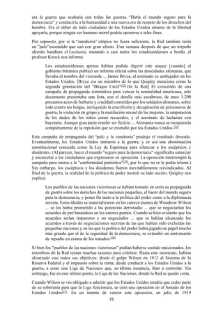 75
era la guerra que acabaría con todas las guerras. “Haría el mundo seguro para la
democracia" y conduciría a la humanidad a una nueva era de respeto de los derechos del
hombre. Era el deber de todo ciudadano de los Estados Unidos amante de la libertad
apoyarla, porque ningún ser humano moral podría oponerse a tales fines.
Por supuesto, por si la “zanahoria” utópica no fuera suficiente, la Red también tenía
un ”palo”escondido que usó con gran efecto. Una semana después de que un torpedo
alemán hundiera el Lusitania, matando a casi todos los estadounidenses a bordo, el
profesor Knock nos informa:
Los estadounidenses apenas habían podido digerir este ataque [cuando] el
gobierno británico publicó un informe oficial sobre las atrocidades alemanas, que
llevaba el nombre del vizconde ... James Bryce, el estimado ex embajador en los
Estados Unidos. [Bryce era un miembro de lo que Quigley menciona como la
segunda generación del "Bloque Cecil”[23]
De la Red] El crescendo de una
campaña de propaganda sistemática para vencer la neutralidad americana, este
documento presentaba una lista, con el detalle más escabroso, de unos 1.200
presuntos actos de barbarie y crueldad cometidos por los soldados alemanes, sobre
todo contra los belgas, incluyendo la crucifixión y decapitación de prisioneros de
guerra, la violación en grupo y la mutilación sexual de las mujeres, la amputación
de los dedos de los niños como recuerdos, y el asesinato de lactantes con
bayoneta. Aunque gran parte resultó ser ficticio ... Alemania nunca se recuperaría
completamente de la repulsión que se extendió por los Estados Unidos.[24]
Esta campaña de propaganda del “palo y la zanahoria” produjo el resultado deseado.
Eventualmente, los Estados Unidos entraron a la guerra, y se usó una abominación
constitucional conocida como la Ley de Espionaje para silenciar a los escépticos y
disidentes. (Al parecer, hacer el mundo "seguro para la democracia" significaba satanizar
y encarcelar a los ciudadanos que expresaron su oposición. La oposición interrumpió la
campaña para unirse a la "conformidad patriótica"[25]
, por lo que no se le podía tolerar.)
Sin embargo, los escépticos y los disidentes fueron inevitablemente reivindicados. Al
final de la guerra, la realidad de la política de poder mostró su lado oscuro. Quigley nos
explica:
Los pueblos de las naciones victoriosas se habían tomado en serio su propaganda
de guerra sobre los derechos de las naciones pequeñas, el hacer del mundo seguro
para la democracia, y poner fin tanto a la política del poder como a la diplomacia
secreta. Estos ideales se materializaron en los catorce puntos de Woodrow Wilson
... se les había prometido a las potencias derrotadas ... que se negociarían los
acuerdos de paz basándose en los catorce puntos. Cuando se hizo evidente que los
acuerdos serían impuestos y no negociados ... que se habían alcanzado los
acuerdos a través de negociaciones secretas de las que habían sido excluidas las
pequeñas naciones y en las que la política del poder había jugado un papel mucho
más grande que el de la seguridad de la democracia, se extendió un sentimiento
de repudio en contra de los tratados.[26]
Si bien los "pueblos de las naciones victoriosas" podían haberse sentido traicionados, los
miembros de la Red tenían muchas razones para celebrar. Hasta este momento, habían
alcanzado casi todos sus objetivos: desde el golpe Wilson en 1912 al Sistema de la
Reserva Federal y el impuesto sobre la renta; desde conducir a los Estados Unidos a la
guerra, a crear una Liga de Naciones que, en última instancia, iban a controlar. Sin
embargo, fue en este último punto, la Liga de las Naciones, donde la Red se quedó corta.
Cuando Wilson se vio obligado a admitir que los Estados Unidos tendría que ceder parte
de su soberanía para que la Liga funcionara, se creó una oposición en el Senado de los
Estados Unidos[27]
. En un intento de vencer esta oposición, en julio de 1919
 