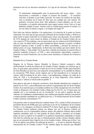 76
pronunció otro de sus discursos mesiánicos. La Liga de las Naciones, Wilson declaró,
era:
El instrumento indispensable para la preservación del nuevo orden ... ¿Nos
atreveremos a rechazarlo y romper el corazón del mundo? ... El escenario
está listo, el destino es por todos conocido. No somos los artífices de este plan,
sino es producto de la mano de Dios que nos condujo por este camino. No
podemos volvernos hacia atrás. Sólo podemos ir hacia adelante, con los ojos
levantados y el espíritu rejuvenecido, para seguir nuestra visión. Esto es lo que
habíamos soñado al nacer. América será en verdad quien muestre el camino. La
luz cae sobre el camino a seguir, y en ningún otro lugar.[28]
Pero toda esta retórica idealista o las apelaciones a la emoción de la gente no fueron
suficientes. Era claro que la Liga socavaría soberanía de los Estados Unidos, y Wilson no
pudo reunir el apoyo suficiente en el Senado para vencer esta oposición. En noviembre
de 1919, después de varios meses de debate, el Senado de los Estados Unidos dio un
voto negativo.[29] Sin embargo, esto no quiere decir que los esfuerzos de la Red hubieran
sido en vano. Se había hecho una gran cantidad de dinero durante la guerra, se habían
destruido imperios rivales, el poder se había consolidado, y docenas de naciones se
habían unido a la Liga. Simplemente, la Red tenía más trabajo que hacer dentro de los
Estados Unidos, y "más trabajo" fue lo que hizo. Además de aumentar su control sobre el
gobierno mediante el Inquiry, el CFR, y otros instrumentos relacionados, comenzó a
aumentar su control financiero con su nueva arma monetaria, el Sistema de la Reserva
Federal.
Robando Oro y Creando Deuda
Después de la Primera Guerra Mundial, la Reserva Federal comenzó a inflar
artificialmente la oferta de dólares de los Estados Unidos. Quigley nos informa que se
hizo, en gran parte, para permitir el retiro de oro de los Estados Unidos (para beneficio
de Gran Bretaña) sin provocar una reducción correspondiente en la cantidad de dólares
en circulación. [30]
El dinero recién impreso por la Fed desembocó en el mercado de
valores, infló la burbuja de los años veinte, e inevitablemente condujo a la caída de la
bolsa de 1929 y la devastación económica de la Gran Depresión. (Esto también
contribuyó a "alterar la vida de todo un pueblo.”)
Para agravar aún más la situación económica, Gran Bretaña abandonó por completo el
patrón oro en 1931, y previsiblemente esto aceleró el agotamiento del oro de los Estados
Unidos. (Las naciones que ya no podían cambiar sus recibos de papel por oro en el Reino
Unido se dirigieron a los Estados Unidos.) Dado que los EE.UU. era "el único país con
estándar oro y con monedas de oro en circulación," el oro salió a raudales del país.
Además, los ciudadanos estadounidenses que estaban preocupados también comenzaron
a canjear grandes cantidades de sus dólares por oro, y "el sistema bancario de los Estados
Unidos comenzó a derrumbarse."[31]
Esta presión sobre el sistema bancario continuó hasta 1933, cuando la Red convenció al
presidente Roosevelt (FDR) para que confiscara el oro de los ciudadanos de los Estados
Unidos y se lo entregara a la Reserva Federal.[32]
Al hacer ilegal que los ciudadanos de
los Estados Unidos pudieran canjear sus dólares por oro, la Reserva Federal (en
colaboración con los responsables políticos dentro del gobierno federal) ahora podría
imprimir cantidades cada vez más grandes de dinero deuda y aumentar así su propio
poder. (Como se explicó en el capítulo 4, un gobierno fuertemente endeudado es mucho
más fácil de controlar que uno que es financieramente sólido.) Incluso Quigley admite
que no era necesario hacer ilegal el oro en los Estados Unidos. Afirma que se hizo "con
el fin de aplicar una política de inflación de precios ... y no por la situación financiera
internacional de los Estados Unidos."[33]
(Es también digno de mención que Mandell
 