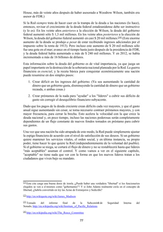 77
House, más de veinte años después de haber asesorado a Woodrow Wilson, también era
asesor de FDR.)
Si la Red siempre trata de hacer caer en la trampa de la deuda a las naciones (lo hace),
entonces, revisar el crecimiento de la deuda federal estadounidense debe ser instructivo
(y lo es). En los veinte años anteriores a la elección de Wilson, la deuda del gobierno
federal aumentó sólo $ 1,3 mil millones. En los veinte años posteriores a la elección de
Wilson, la deuda del gobierno federal aumentó en casi $ 20 mil millones.[34]
(Este enorme
aumento de la deuda se produjo a pesar de estar recibiendo ingresos adicionales por el
impuesto sobre la renta de 1913). Pero incluso este aumento de $ 20 mil millones sólo
fue una gota en el mar; avance en el tiempo hasta justo después de la presidencia de FDR,
y la deuda federal había aumentado a más de $ 240 mil millones. Y en 2012, se había
incrementado a más de 16 billones de dólares.
Esta información sobre la deuda del gobierno es de vital importancia, ya que juega un
papel importante en la destrucción de la soberanía nacional planeada por la Red. La guerra
financiera es esencial, y la receta básica para conquistar económicamente una nación
puede resumirse en dos simples pasos:
1. Crear déficit en los ingresos del gobierno. (Ya sea aumentando la cantidad de
dinero que un gobierno gasta, disminuyendo la cantidad de dinero que un gobierno
recauda, o ambas cosas.)
2. Crear préstamos de la nada para "ayudar" a los "líderes" a cubrir sus déficits de
gasto sin corregir el desequilibrio financiero subyacente.
Dado que los pagos de la deuda creciente crean déficits cada vez mayores, y que el gasto
anual sigue aumentando sin cesar, se torna necesario contraer préstamos mayores, y con
mayor frecuencia, para cerrar la brecha. Esto acelera la velocidad con la que crece la
deuda nacional y, en poco tiempo, incluso las naciones poderosas serán completamente
dependientes de un flujo constante de nuevos fondos tomados en préstamo para cubrir
sus gastos.
Una vez que una nación ha sido atrapada de este modo, la Red puede simplemente ajustar
la espiga financiera de acuerdo con el nivel de satisfacción de sus deseos. Si un gobierno
quiere mantener los servicios vitales, el orden social, y en última instancia, su propio
poder, tiene hacer lo que quiere la Red (independientemente de la voluntad del pueblo).
Si el gobierno se niega, se cortará el flujo de dinero y no se restablecerá hasta que líderes
"más aceptables" asuman el control. Y como vamos a ver en el siguiente capítulo,
"aceptable" no tiene nada que ver con la forma en que los nuevos líderes tratan a los
ciudadanos que viven bajo su mandato.
[1]
Esta cita carga una buena dosis de ironía. ¿Puede haber una verdadera "libertad" si los funcionarios
elegidos se ven a sí mismos como "gobernantes"? Y si John Adams realmente creía en el concepto de
libertad, ¿habría convertido en ley las Actas de Extranjeros y Sedición?
[2]
http://en.wikiquote.org/wiki/James_Madison
[3]
Tomado del informe final de la Subcomité de Seguridad Interna del
Senado, http://en.wikipedia.org/wiki/Institute_of_Pacific_Relations
[4]
http://en.wikipedia.org/wiki/The_Reece_Committee
 