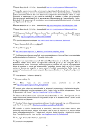 78
[5]
Fuente: Entrevista de Ed Griffin a Norman Dodd: http://www.realityzone.com/hiddenagenda2.html
[6]
Hoy en día, hay una buena cantidad de información disponible en los Estudios de Guerra y Paz dirigidas
por CFR. Sin embargo, el proyecto fue inicialmente altamente secreto, desconocido para todos excepto un
puñado de miembros del CFR. En Seeds of Destruction, página 102, William Engdahl señala: “el Grupo
de estudios de la Guerra y la Paz del Consejo de Nueva York de Relaciones Exteriores, efectivamente se
hizo cargo de toda la planificación de la posguerra para el Departamento de Estado de Estados Unidos.
Después de 1942, la mayor parte de sus miembros fueron simplemente incluidos directamente en la nómina
del Departamento de Estado ".
[7]
Fuente: Entrevista de Ed Griffin a Norman Dodd: http://www.realityzone.com/hiddenagenda2.html
[8]
Fuente: Entrevista de Ed Griffin a Norman Dodd: http://www.realityzone.com/hiddenagenda2.html
[9]
El Documento Northwoods “Altamente Secreto” ahora está desclasificado y está disponible para su
descarga en el sitio web de la George Washington
University: http://www.gwu.edu/~nsarchiv/news/20010430/
[10]Wikipedia, Operation Northwoods: http://en.wikipedia.org/wiki/Operation_Northwoods
[11]
James Bamford, Body of Secrets, página 89
[12]
Body of Secrets, page 89
[13] http://en.wikipedia.org/wiki/CIA_Kennedy_assassination_conspiracy_theory
[14]
"Podríamos desarrollar una campaña de terror comunista cubano en el área de Miami, en otras ciudades
de Florida e incluso en Washington." - Operación Northwoods
[15]
Algunos han argumentado que el jefe del Estado Mayor Conjunto de los Estados Unidos, Lyman
Lemnitzer, perdiósu trabajo debido a la Operación Northwoods, por lo que fue "castigado". Pero si
Lemnitzer estaba siendo castigado por nuestro gobierno por conspirar para llevar a cabo operaciones
falsas de terrorismo, es curioso que fuera nombrado "comandante supremo aliado" de la OTAN. Siendo
apenas un descenso de categoría, su nuevo puesto le brindó la oportunidad de "luchar contra los
comunistas" exactamente de la manera que quería. (Para mayores detalles, revise el capítulo 8 de Operation
Gladio).
[16]
Henry Kissinger, Diplomacy, página 201
[17]
Diplomacy, página 206
[18]
La Mano Negro era una sociedad secreta, establecida en el año
1900 http://en.wikipedia.org/wiki/Black_Hand_(Serbia)
[19]
Bernays, quien trabajó en la administración de Woodrow Wilson durante la Primera Guerra Mundial,
promovió la idea de que los esfuerzos de guerra de los Estados Unidos se dirigían principalmente a "llevar
la democracia a toda Europa.’” http://en.wikipedia.org/wiki/Edward_Bernays
[20] "El mismo Wilson había escrito acerca de la federación mundial en 1887 ... había pensado en" una
amplia unión de los gobiernos unida con los gobiernos en pos de un propósito común. "" Como se cita
en To End All Wars, página 12
[21]
Woodrow Wilson, discurso pronunciado en la Primera Reunión Anual de la Liga para el Mantenimiento
de la Paz, 27 de mayo de 1916. http://www.presidency.ucsb.edu/ws/?pid=65391
[22]
Violando los tratados internacionales de neutralidad, el Lusitania estaba siendo utilizado para
transportar material de guerra, mientras se hacía pasar como un barco de pasajeros. (Los pasajeros nunca
fueron informados de este hecho.) Vamos a cubrir con mayor detalle el caso del Lusitania en el capítulo
final. Para más información, véase también: http://joeplummer.com/the_lusitania.html
[23]
The Anglo-American Establishment, páginas 30–31
[24]
To End all Wars, página 60
 
