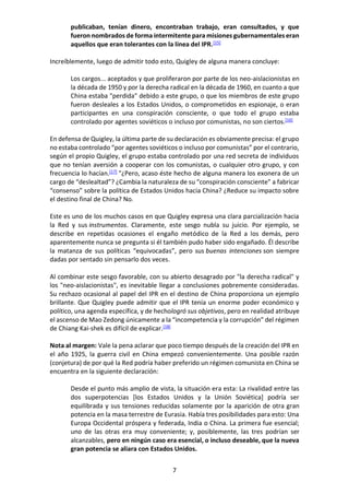 7
publicaban, tenían dinero, encontraban trabajo, eran consultados, y que
fueron nombrados de forma intermitente para misiones gubernamentales eran
aquellos que eran tolerantes con la línea del IPR.[15]
Increíblemente, luego de admitir todo esto, Quigley de alguna manera concluye:
Los cargos... aceptados y que proliferaron por parte de los neo-aislacionistas en
la década de 1950 y por la derecha radical en la década de 1960, en cuanto a que
China estaba "perdida" debido a este grupo, o que los miembros de este grupo
fueron desleales a los Estados Unidos, o comprometidos en espionaje, o eran
participantes en una conspiración consciente, o que todo el grupo estaba
controlado por agentes soviéticos o incluso por comunistas, no son ciertos.[16]
En defensa de Quigley, la última parte de su declaración es obviamente precisa: el grupo
no estaba controlado “por agentes soviéticos o incluso por comunistas” por el contrario,
según el propio Quigley, el grupo estaba controlado por una red secreta de individuos
que no tenían aversión a cooperar con los comunistas, o cualquier otro grupo, y con
frecuencia lo hacían.[17]
"¿Pero, acaso éste hecho de alguna manera los exonera de un
cargo de “deslealtad”? ¿Cambia la naturaleza de su “conspiración consciente” a fabricar
“consenso” sobre la política de Estados Unidos hacia China? ¿Reduce su impacto sobre
el destino final de China? No.
Este es uno de los muchos casos en que Quigley expresa una clara parcialización hacia
la Red y sus instrumentos. Claramente, este sesgo nubla su juicio. Por ejemplo, se
describe en repetidas ocasiones el engaño metódico de la Red a los demás, pero
aparentemente nunca se pregunta si él también pudo haber sido engañado. Él describe
la matanza de sus políticas “equivocadas”, pero sus buenas intenciones son siempre
dadas por sentado sin pensarlo dos veces.
Al combinar este sesgo favorable, con su abierto desagrado por "la derecha radical" y
los "neo-aislacionistas", es inevitable llegar a conclusiones pobremente consideradas.
Su rechazo ocasional al papel del IPR en el destino de China proporciona un ejemplo
brillante. Que Quigley puede admitir que el IPR tenía un enorme poder económico y
político, una agenda específica, y de hechologró sus objetivos, pero en realidad atribuye
el ascenso de Mao Zedong únicamente a la “incompetencia y la corrupción” del régimen
de Chiang Kai-shek es difícil de explicar.[18]
Nota al margen: Vale la pena aclarar que poco tiempo después de la creación del IPR en
el año 1925, la guerra civil en China empezó convenientemente. Una posible razón
(conjetura) de por qué la Red podría haber preferido un régimen comunista en China se
encuentra en la siguiente declaración:
Desde el punto más amplio de vista, la situación era esta: La rivalidad entre las
dos superpotencias [los Estados Unidos y la Unión Soviética] podría ser
equilibrada y sus tensiones reducidas solamente por la aparición de otra gran
potencia en la masa terrestre de Eurasia. Había tres posibilidades para esto: Una
Europa Occidental próspera y federada, India o China. La primera fue esencial;
uno de las otras era muy conveniente; y, posiblemente, las tres podrían ser
alcanzables, pero en ningún caso era esencial, o incluso deseable, que la nueva
gran potencia se aliara con Estados Unidos.
 