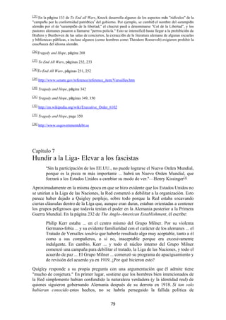 79
[25]
En la página 133 de To End all Wars, Knock desarrolla algunos de los aspectos más "ridículos" de la
"campaña por la conformidad patriótica” del gobierno. Por ejemplo, se cambió el nombre del sarampión
alemán por el de “sarampión de la libertad," el chucrut pasó a denominarse "Col de la Libertad", y los
pastores alemanes pasaron a llamarse "perros policía." Esto se intensificó hasta llegar a la prohibición de
Brahms y Beethoven de las salas de conciertos, la extracción de la literatura alemana de algunas escuelas
y bibliotecas públicas, e incluso algunos (como hombres como Theodore Roosevelt) exigieron prohibir la
enseñanza del idioma alemán.
[26]
Tragedy and Hope, página 268
[27]
To End All Wars, páginas 232, 233
[28]
To End All Wars, páginas 251, 252
[29]
http://www.senate.gov/reference/reference_item/Versailles.htm
[30]
Tragedy and Hope, página 342
[31]
Tragedy and Hope, páginas 349, 350
[32] http://en.wikipedia.org/wiki/Executive_Order_6102
[33]
Tragedy and Hope, page 350
[34] http://www.usgovernmentdebt.us
Capítulo 7
Hundir a la Liga- Elevar a los fascistas
"Sin la participación de los EE.UU., no puede lograrse el Nuevo Orden Mundial,
porque es la pieza m más importante ... habrá un Nuevo Orden Mundial, que
forzará a los Estados Unidos a cambiar su modo de ver."—Henry Kissinger[1]
Aproximadamente en la misma época en que se hizo evidente que los Estados Unidos no
se unirían a la Liga de las Naciones, la Red comenzó a debilitar a la organización. Esto
parece haber dejado a Quigley perplejo, sobre todo porque la Red estaba socavando
ciertas cláusulas dentro de la Liga que, aunque eran duras, estaban orientadas a contener
los grupos peligrosos que todavía tenían el poder en la Alemania posterior a la Primera
Guerra Mundial. En la página 232 de The Anglo-American Establishment, él escribe:
Philip Kerr estaba ... en el centro mismo del Grupo Milner. Por su violenta
Germano-fobia ... y su evidente familiaridad con el carácter de los alemanes ... el
Tratado de Versalles tendría que haberle resultado algo muy aceptable, tanto a él
como a sus compañeros, o si no, inaceptable porque era excesivamente
indulgente. En cambio, Kerr ... y todo el núcleo interno del Grupo Milner
comenzó una campaña para debilitar el tratado, la Liga de las Naciones, y todo el
acuerdo de paz ... El Grupo Milner ... comenzó su programa de apaciguamiento y
de revisión del acuerdo ya en 1919. ¿Por qué hicieron esto?
Quigley responde a su propia pregunta con una argumentación que él admite tiene
"mucho de conjetura." En primer lugar, sostiene que los hombres bien intencionados de
la Red simplemente habían confundido la naturaleza verdadera (y la identidad real) de
quienes siguieron gobernando Alemania después de su derrota en 1918. Si tan solo
hubieran conocido estos hechos, no se habría perseguido la fallida política de
 