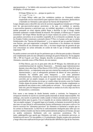80
apaciguamiento, y “no habría sido necesaria una Segunda Guerra Mundial." En defensa
de Quigley, él menciona que:
El Grupo Milner no vio ... porque no quería ver.
<o: < o:p=""></o: <>
El Grupo Milner sabía que [los verdaderos poderes en Alemania] estaban
cooperando con los reaccionarios para suprimir todos los elementos democráticos
e ilustrados en Alemania y para apoyar las fuerzas del despotismo.[2]
Luego, Quigley pasa a describir una serie de acciones engagañosas tomadas por el Grupo
(con las que aparentaban apoyar posiciones a las que, en realidad, se oponían,
y aparentaban oponerse a posiciones que, en realidad, apoyaban), y el lector se puede
quedar pensando en cómo alguien podría llegar a descifrar lo que el Grupo estaba
pensando realmente o estaba tratando de alcanzar. Por ejemplo, él afirma que el "experto
económico" del Grupo Milner decidió que la mejor manera de ayudar a Alemania para
que pudiera convertirse en un miembro respetable de la civilización occidental, fue que
los Estados Unidos comenzara a prestarle dinero.[3]
Pero si el grupo sabía que se estaba
fortaleciendo a las "fuerzas del despotismo", y si se supone de que no querían fortalecer
esas fuerzas, ¿por qué empezarían a otorgarle "concesiones a los alemanes sin intentar
purgar Alemania de sus elementos más viles, y sin tener ningún tipo de garantía de que
esas concesiones no serían utilizadas en contra de todo lo que el Grupo consideraba
importante "?[4]
Se podría sostener con razón de que los préstamos que se ofrecían para ayudar a Alemania
eran simplemente parte de una subrepticia estrategia de guerra financiera. En las páginas
308 y 309 de Tragedy and Hope, Quigley describe un préstamo de $ 800 millones a
Alemania, conocido como el Plan Dawes, de esta manera:
El Plan Dawes, que era en gran parte obra de JP Morgan, fue elaborado por un
comitéinternacional de expertos financieros ... Alemania pagó indemnizaciones
durante cinco años bajo el Plan Dawes (1924-1929) y debía más al final de lo que
debía al inicio... es importante notar que este sistema fue creado por los banqueros
internacionales, y que el subsiguiente préstamo de dinero de otras personas a
Alemania fue rentable para estos banqueros ... con estos préstamos
norteamericanos, Alemania fue capaz de reconstruir su sistema industrial que se
convirtió, por un amplio margen, en el segundo mejor del mundo ... Lo único
cuestionable del sistema era (a) que se vendría abajo tan pronto como los Estados
Unidos dejara de prestar dinero, y (b) mientras tanto las deudas simplemente se
pasaban de una cuenta a otra y nadie podía ser solvente ... No se arregló nada con
todo esto, pero los banqueros internacionales se sentían en el cielo, bajo una lluvia
de honorarios y comisiones.
Esto suena a una trampa de deuda bastante común y corriente; los banqueros se
enriquecen mientras la nación en cuestión queda enterrada en deuda imprescriptible. Sin
embargo, esta nación en particular estaba usando el dinero prestado para reconstruir su
capacidad militar para la guerra. Con el respaldo de un sistema industrial que ocupaba,
"por un amplio margen," el segundo lugar en el mundo, es bastante inverosímil la idea de
que (una vez que fueran lo suficientemente fuertes militarmente como para confiscar los
nuevos recursos) los "elementos perversos" de Alemania se limitarían a aceptar que se
les cortara su financiación. La Red fue lo suficientemente inteligente para saber que sus
acciones estaban creando una fuerza militar potencialmente peligrosa en Europa, una que
no podría contenerse fácilmente solo con sanciones económicas. Por lo
tanto, ¿estosignifica que quería que Alemania, con todo y sus elementos perversos, se
fortaleciera de nuevo? En una palabra, sí. Eventualmente, Quigley acepta esta conclusión
y luego ofrece una explicación de por qué la Red decidió debilitar la Liga de las Naciones.
 