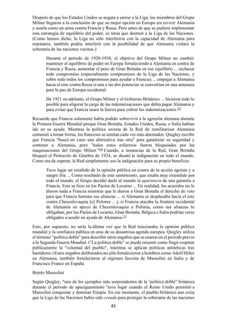 81
Después de que los Estados Unidos se negara a unirse a la Liga, los miembros del Grupo
Milner llegaron a la conclusión de que su mejor opción en Europa era revivir Alemania
y usarla como un arma contra Francia y Rusia. Pero antes de que se pudiera implementar
esta estrategia de equilibrio del poder, se tenía que destruir a la Liga de las Naciones.
(Como hemos dicho, la Liga no sólo interferiría con la capacidad de Alemania para
rearmarse, también podría interferir con la posibilidad de que Alemania violara la
soberanía de las naciones vecinas.)
Durante el período de 1920-1938, el objetivo del Grupo Milner no cambió:
mantener el equilibrio de poder en Europa fortaleciendo a Alemania en contra de
Francia y Rusia; aumentar el peso de Gran Bretaña en ese equilibrio ... rechazar
todo compromiso (especialmente compromisos de la Liga de las Naciones, y
sobre todo todos los compromisos para ayudar a Francia) ... empujar a Alemania
hacia el este contra Rusia si una o las dos potencias se convertían en una amenaza
para la paz de Europa occidental.
De 1921 en adelante, el Grupo Milner y el Gobierno Británico ... hicieron todo lo
posible para aligerar la carga de las indemnizaciones que debía pagar Alemania y
para evitar que Francia usara la fuerza para cobrar las indemnizaciones.[5]
Recuerde que Francia solamente había podido sobrevivir a la agresión alemana durante
la Primera Guerra Mundial porque Gran Bretaña, Estados Unidos, Rusia, e Italia habían
ido en su ayuda. Mientras la política secreta de la Red de remilitarizar Alemania
comenzó a tomar forma, los franceses se sentían cada vez más alarmados. Quigley escribe
que Francia "buscó en vano una alternativa tras otra" para garantizar su seguridad y
contener a Alemania, pero "todos estos esfuerzos fueron bloqueados por las
maquinaciones del Grupo Milner."[6]
Cuando, a instancias de la Red, Gran Bretaña
bloqueó el Protocolo de Ginebra de 1924, se desató la indignación en todo el mundo.
Como era de esperar, la Red simplemente uso la indignación para su propio beneficio.
Tuvo lugar un estallido de la opinión pública en contra de la acción egoísta y a
sangre fría ... Como resultado de este sentimiento, que estaba muy extendido por
todo el mundo, el Grupo decidió darle al mundo la apariencia de una garantía a
Francia. Esto se hizo en los Pactos de Locarno ... En realidad, los acuerdos no le
dieron nada a Francia mientras que le dieron a Gran Bretaña el derecho de veto
para que Francia honrara sus alianzas ... si Alemania se desplazaba hacia el este
contra Checoslovaquia [o] Polonia ... y si Francia atacaba la frontera occidental
de Alemania en apoyo de Checoslovaquia o Polonia, como sus alianzas lo
obligaban, por los Pactos de Locarno, Gran Bretaña, Bélgica e Italia podrían verse
obligados a acudir en ayuda de Alemania.[7]
Esto, por supuesto, no sería la última vez que la Red traicionaba la opinión pública
mundial y la confianza pública en aras de su desastrosa agenda europea. Quigley utiliza
el término “política doble" para describir otros engaños que se usaron en el período previo
a la Segunda Guerra Mundial. ("La política doble" se puede resumir como fingir respetar
públicamente la "voluntad del pueblo", mientras se aplican políticas antitéticas tras
bastidores.) Estos engaños deliberados no sólo fortalecieron a hombres como Adolf Hitler
en Alemania, también fortalecieron al régimen fascista de Mussolini en Italia y de
Francisco Franco en España.
Benito Mussolini
Según Quigley, "uno de los ejemplos más sorprendentes de la ‘política doble" británica
durante el período de apaciguamiento “tuvo lugar cuando el Reino Unido permitió a
Mussolini conquistar y dominar Etiopía. En ese momento, el pueblo británico aun creía
que la Liga de las Naciones había sido creada para proteger la soberanía de las naciones
 