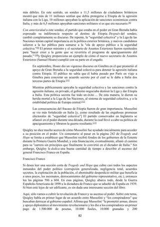 82
más débiles. En este sentido, un sondeo a 11,5 millones de ciudadanos británicos
mostró que más de 11 millones sentían que debía protegerse a Etiopía de la agresión
italiana con la Liga, 10 millones apoyaban la aplicación de sanciones económicas contra
Italia, y más de 6,5 millones apoyaban sanciones militares si es que era necesario.[8]
Con anterioridad a este sondeo, el partido que estaba en el poder en Gran Bretaña había
expresado su indiferencia respecto al destino de Etiopía. Después del sondeo,
cambió completamente su discurso. De repente, la "seguridad colectiva" y la Liga de las
Naciones tenían capital importancia en la política exterior británica, y nuevos candidatos
salieron a la luz pública para sumarse a la "ola de apoyo público a la seguridad
colectiva."[9]
El primer ministro y el secretario de Asuntos Exteriores fueron sustituidos
para "hacer creer a la gente que se revertiría el programa de apaciguamiento del
pasado," [10]
y Quigley proporciona un ejemplo de cómo el nuevo secretario de Asuntos
Exteriores (Samuel Hoare) cumplió con su parte en el engaño.
En septiembre, Hoare dio un vigoroso discurso en Ginebra en el que prometió el
apoyo de Gran Bretaña a la seguridad colectiva para detener la agresión italiana
contra Etiopía. El público no sabía que él había pasado por París en viaje a
Ginebra para concretar un acuerdo secreto por el cual se le daba a Italia dos
terceras partes de Etiopía.[11]
Mientras públicamente apoyaba la seguridad colectiva y las sanciones contra la
agresión italiana, en privado, el gobierno negociaba destruir la Liga y dar Etiopía
a Italia. Esta política secreta fue todo un éxito ... De esta manera, le dieron su
herida mortal a la Liga de las Naciones, al sistema de seguridad colectiva, y a la
estabilidad política de Europa central.[12]
Las consecuencias del fracaso de Etiopía fueron de gran importancia. Mussolini
se vio más fortalecido en Italia [y, como resultado de las engañosas promesas
electorales de "seguridad colectiva"] El partido conservador en Inglaterra se
afianzó en el poder durante una década, durante la cual llevó a cabo su política de
apaciguamiento y libraron la guerra resultante.[13]
Quigley no dice mucho acerca de cómo Mussolini fue ayudado inicialmente para acceder
a su posición en el poder. Un comentario al pasar en la página 242 de Tragedy and
Hope se limita a establecer que Mussolini recibió fondos de los gobiernos de la Entente
durante la Primera Guerra Mundial, y esta financiación, eventualmente, allanó el camino
para su "carrera sin principios que finalmente lo convirtió en el dictador de Italia." Sin
embargo, Quigley le dedica una buena cantidad de tiempo a describir el ascenso del
general Francisco Franco en España.
Francisco Franco
Si desea leer una sección corta de Tragedy and Hope que cubre casi todos los aspectos
inmundos del poder político (corrupción generalizada, negligencia total, acuerdos
secretos, la explotación de la población, el abominable desperdicio militar que beneficia
a unos pocos, los asesinatos, derrocamientos del gobierno representativo, etc.), entonces
lea las páginas 586 a 604. En esas páginas, Quigley abarca todo, desde la Guerra
Española-Americana de 1898 a la dictadura de Franco que se adueñó de España en 1939.
Si bien está lejos de ser edificante, es sin duda una interesante sección del libro.
Aquí, sólo vamos a cubrir la revolución de Franco y su ascenso al poder. Sobre este tema,
Quigley habla en primer lugar de un acuerdo entre Mussolini y “los conspiradores" que
buscaban derrocar al gobierno español. Afirma que Mussolini “le prometió armas, dinero
y apoyo diplomático al movimiento revolucionario y les dio a los conspiradores un primer
pago de 1.500.000 de pesetas, 10.000 fusiles, 10.000 granadas y 200
 
