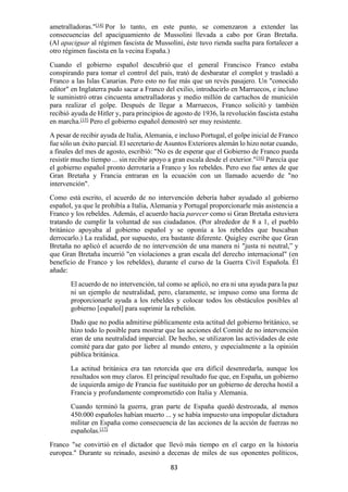 83
ametralladoras."[14]
Por lo tanto, en este punto, se comenzaron a extender las
consecuencias del apaciguamiento de Mussolini llevada a cabo por Gran Bretaña.
(Al apaciguar al régimen fascista de Mussolini, éste tuvo rienda suelta para fortalecer a
otro régimen fascista en la vecina España.)
Cuando el gobierno español descubrió que el general Francisco Franco estaba
conspirando para tomar el control del país, trató de desbaratar el complot y trasladó a
Franco a las Islas Canarias. Pero esto no fue más que un revés pasajero. Un "conocido
editor" en Inglaterra pudo sacar a Franco del exilio, introducirlo en Marruecos, e incluso
le suministró otras cincuenta ametralladoras y medio millón de cartuchos de munición
para realizar el golpe. Después de llegar a Marruecos, Franco solicitó y también
recibió ayuda de Hitler y, para principios de agosto de 1936, la revolución fascista estaba
en marcha.[15]
Pero el gobierno español demostró ser muy resistente.
A pesar de recibir ayuda de Italia, Alemania, e incluso Portugal, el golpe inicial de Franco
fue sólo un éxito parcial. El secretario de Asuntos Exteriores alemán lo hizo notar cuando,
a finales del mes de agosto, escribió: "No es de esperar que el Gobierno de Franco pueda
resistir mucho tiempo ... sin recibir apoyo a gran escala desde el exterior."[16]
Parecía que
el gobierno español pronto derrotaría a Franco y los rebeldes. Pero eso fue antes de que
Gran Bretaña y Francia entraran en la ecuación con un llamado acuerdo de "no
intervención".
Como está escrito, el acuerdo de no intervención debería haber ayudado al gobierno
español, ya que le prohibía a Italia, Alemania y Portugal proporcionarle más asistencia a
Franco y los rebeldes. Además, el acuerdo hacía parecer como si Gran Bretaña estuviera
tratando de cumplir la voluntad de sus ciudadanos. (Por alrededor de 8 a 1, el pueblo
británico apoyaba al gobierno español y se oponía a los rebeldes que buscaban
derrocarlo.) La realidad, por supuesto, era bastante diferente. Quigley escribe que Gran
Bretaña no aplicó el acuerdo de no intervención de una manera ni "justa ni neutral,” y
que Gran Bretaña incurrió "en violaciones a gran escala del derecho internacional" (en
beneficio de Franco y los rebeldes), durante el curso de la Guerra Civil Española. Él
añade:
El acuerdo de no intervención, tal como se aplicó, no era ni una ayuda para la paz
ni un ejemplo de neutralidad, pero, claramente, se impuso como una forma de
proporcionarle ayuda a los rebeldes y colocar todos los obstáculos posibles al
gobierno [español] para suprimir la rebelión.
Dado que no podía admitirse públicamente esta actitud del gobierno británico, se
hizo todo lo posible para mostrar que las acciones del Comité de no intervención
eran de una neutralidad imparcial. De hecho, se utilizaron las actividades de este
comité para dar gato por liebre al mundo entero, y especialmente a la opinión
pública británica.
La actitud británica era tan retorcida que era difícil desenredarla, aunque los
resultados son muy claros. El principal resultado fue que, en España, un gobierno
de izquierda amigo de Francia fue sustituido por un gobierno de derecha hostil a
Francia y profundamente comprometido con Italia y Alemania.
Cuando terminó la guerra, gran parte de España quedó destrozada, al menos
450.000 españoles habían muerto ... y se había impuesto una impopular dictadura
militar en España como consecuencia de las acciones de la acción de fuerzas no
españolas.[17]
Franco "se convirtió en el dictador que llevó más tiempo en el cargo en la historia
europea." Durante su reinado, asesinó a decenas de miles de sus oponentes políticos,
 