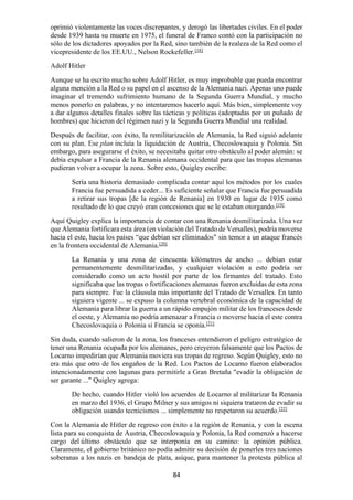 84
oprimió violentamente las voces discrepantes, y derogó las libertades civiles. En el poder
desde 1939 hasta su muerte en 1975, el funeral de Franco contó con la participación no
sólo de los dictadores apoyados por la Red, sino también de la realeza de la Red como el
vicepresidente de los EE.UU., Nelson Rockefeller.[18]
Adolf Hitler
Aunque se ha escrito mucho sobre Adolf Hitler, es muy improbable que pueda encontrar
alguna mención a la Red o su papel en el ascenso de la Alemania nazi. Apenas uno puede
imaginar el tremendo sufrimiento humano de la Segunda Guerra Mundial, y mucho
menos ponerlo en palabras, y no intentaremos hacerlo aquí. Más bien, simplemente voy
a dar algunos detalles finales sobre las tácticas y políticas (adoptadas por un puñado de
hombres) que hicieron del régimen nazi y la Segunda Guerra Mundial una realidad.
Después de facilitar, con éxito, la remilitarización de Alemania, la Red siguió adelante
con su plan. Ese plan incluía la liquidación de Austria, Checoslovaquia y Polonia. Sin
embargo, para asegurarse el éxito, se necesitaba quitar otro obstáculo al poder alemán: se
debía expulsar a Francia de la Renania alemana occidental para que las tropas alemanas
pudieran volver a ocupar la zona. Sobre esto, Quigley escribe:
Sería una historia demasiado complicada contar aquí los métodos por los cuales
Francia fue persuadida a ceder... Es suficiente señalar que Francia fue persuadida
a retirar sus tropas [de la región de Renania] en 1930 en lugar de 1935 como
resultado de lo que creyó eran concesiones que se le estaban otorgando.[19]
Aquí Quigley explica la importancia de contar con una Renania desmilitarizada. Una vez
que Alemania fortificara esta área (en violación del Tratado de Versalles), podría moverse
hacia el este, hacia los países “que debían ser eliminados" sin temor a un ataque francés
en la frontera occidental de Alemania.[20]
La Renania y una zona de cincuenta kilómetros de ancho ... debían estar
permanentemente desmilitarizadas, y cualquier violación a esto podría ser
considerado como un acto hostil por parte de los firmantes del tratado. Esto
significaba que las tropas o fortificaciones alemanas fueron excluidas de esta zona
para siempre. Fue la cláusula más importante del Tratado de Versalles. En tanto
siguiera vigente ... se expuso la columna vertebral económica de la capacidad de
Alemania para librar la guerra a un rápido empujón militar de los franceses desde
el oeste, y Alemania no podría amenazar a Francia o moverse hacia el este contra
Checoslovaquia o Polonia si Francia se oponía.[21]
Sin duda, cuando salieron de la zona, los franceses entendieron el peligro estratégico de
tener una Renania ocupada por los alemanes, pero creyeron falsamente que los Pactos de
Locarno impedirían que Alemania moviera sus tropas de regreso. Según Quigley, esto no
era más que otro de los engaños de la Red. Los Pactos de Locarno fueron elaborados
intencionadamente con lagunas para permitirle a Gran Bretaña "evadir la obligación de
ser garante ..." Quigley agrega:
De hecho, cuando Hitler violó los acuerdos de Locarno al militarizar la Renania
en marzo del 1936, el Grupo Milner y sus amigos ni siquiera trataron de evadir su
obligación usando tecnicismos ... simplemente no respetaron su acuerdo.[22]
Con la Alemania de Hitler de regreso con éxito a la región de Renania, y con la escena
lista para su conquista de Austria, Checoslovaquia y Polonia, la Red comenzó a hacerse
cargo del último obstáculo que se interponía en su camino: la opinión pública.
Claramente, el gobierno británico no podía admitir su decisión de ponerles tres naciones
soberanas a los nazis en bandeja de plata, asíque, para mantener la protesta pública al
 
