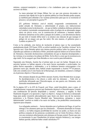 85
mínimo, comenzó manipular y aterrorizar a los ciudadanos para que aceptaran las
acciones de Hitler.
La tarea principal del Grupo Milner fue ver que este proceso devorador no
avanzara más rápido de lo que la opinión pública en Gran Bretaña podía aceptar,
[y también] para ablandar a las víctimas potenciales para que no se resistieran al
proceso y así precipitar la guerra.[23]
[El gobierno británico creó el miedo] exagerando constantemente el
poder armado de Alemania y subestimando el propio, con indiscreciones
calculadas (como la declaración ... de que no había verdaderas defensas antiaéreas
en Londres), insistiendo constantemente sobre el peligro de un abrumador ataque
aéreo sin previo aviso, con la construcción de ostentosas y bastante inútiles
trincheras antiaéreas en las calles y parques de Londres, y con advertencias diarias
de que todo el mundo debía tener a su alcance una máscara de gas (aunque el
peligro de un ataque con gas fue nulo). De esta manera, el gobierno puso a
Londres en pánico.[24]
Como se ha señalado, esta táctica de incitación al pánico (que se fue acumulando
gradualmente desde 1935 hasta 1939), se utilizó también en las "posibles víctimas" de la
agresión nazi. Gran Bretaña aplicó una intensa presión política sobre los países que se
esperaba que cedieran su soberanía a Hitler, poniendo especial énfasis en la fuerza militar
de Alemania y haciendo declaraciones contundentes de que se dejarían desamparadas a
las víctimas si se resistían a los planes de Hitler. Se los llevó a creer que la resistencia era
algo inútil. Se les aseguró que Gran Bretaña no intervendría para defenderlos.
Siguiendo esta fórmula, Austria fue el primer país en caer sin luchar. Después de su
anexión,“quienes se habían opuesto a los nazis fueron asesinados o esclavizados, los
judíos fueron saqueados y maltratados, y se le rindieron honores extravagantes a los
gánsteres nazis que, durante años, habían estado inquietando a Austria."[25]
Al parecer,
todo esto contaba con el visto bueno de la Red porque, de inmediato, comenzó a trabajar
en el próximo objetivo: Checoslovaquia.
Dos semanas después de que Hitler anexara Austria, Gran Bretaña hizo su juego.
Se decidiópresionar a los checos a ceder ante los alemanes ... Todo esto se
justificaba afirmando que Checoslovaquia, en una guerra con Alemania, sería
destruida inmediatamente.[26]
De la página 625 a la 639 de Tragedy and Hope, usted descubrirá, paso a paso, el
verdaderamente vergonzoso proceso que finalmente destruyó a Checoslovaquia. Usando
una combinación de “presión despiadada y secreta," amenazas, y engaño, la Red
finalmente desgastó a la oposición y logró su objetivo. Aunque la historia es demasiado
larga para poder resumirla adecuadamente aquí, baste con decir: una de las naciones
posteriores a la Primera Guerra Mundial más "democráticas, prósperas y mejor
administradas" también se rindió a los nazis sin luchar, y las predecibles consecuencias
siguieron poco después.
Los refugiados antinazis ... fueron detenidos por el gobierno de Praga, el cual los
entregó a los alemanes para que los eliminaran ... Alemania dominaba en Europa
central, y no había ninguna posibilidad de recortar ese poder, ya fuera con una
política conjunta de las potencias occidentales con la Unión Soviética e Italia o
con una resistencia abiertamente anti-alemana en Europa central. Puesto que esto
es exactamente lo que Chamberlain [el primer ministro británico] y sus amigos
habían querido, deberían haber estado satisfechos.[27]
 