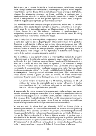 86
Satisfechos o no, la cuestión de liquidar a Polonia se mantuvo en la lista de cosas por
hacer, y es aquí donde la capacidad de la Red para manipular la opinión pública empezó a
perder terreno. Después de que Hitler anexara Checoslovaquia y la región de Memel de
Lituania, los ciudadanos mostraron su franca hostilidad a continuar con el
apaciguamiento de los nazis. Las acciones de Hitler les habían abierto los ojos "al hecho
de que el apaciguamiento no era más que una especie de suicidio lento, y no podría
satisfacer el apetito de los agresores quienes eran insaciables."
Esto pudo haber sido toda una revelación para el ciudadano medio, pero “la verdadera
ambición de Hitler era algo bastante claro para la mayoría de los hombres en el gobierno"
mucho antes de sus descaradas acciones en Checoslovaquia, y "le había resultado
evidente durante la crisis.” Sin embargo, continuaron el apaciguamiento y el
otorgamiento de concesiones a Hitler, sólo que ahora se hacían en secreto.[28]
No hay
ningún misterio en cómo termina esta historia trágica.
Hitler se tornó cada vez más beligerante e impaciente, e insistía en su derecho para usar
la fuerza para lograr sus deseos. Según Quigley, ésta es la única razón por la que la Red
finalmente se volviócontra él. (Parece que no tenía ningún problema con que Hitler
asesinara y oprimiera a la gente sin piedad, lo había hecho desde el primer día del golpe
de estado alemán en su 1933. Su principal problema, suponiendo que Quigley está en lo
correcto, fue que Hitler se negó a ser más diplomático en la forma cómo conseguía el
control de las naciones soberanas que quería oprimir.)
Bajo la sombra de la Liga de las Naciones y la opinión pública mundial, las evidentes
violaciones nazis a la soberanía nacional ejercieron mayor presión sobre los títeres
occidentales de la Red. El violento ataque de Hitler a Polonia en 1939 finalmente forzó la
mano de la Red.[29]
Así inició una "marea de agresión" y “un salvajismo a sangre
fría,” que duró seis años, a una escala nunca vista antes. Las muertes civiles superaron
con creces las de los combatientes, y muchas personas de ambas partes "fueron asesinadas
sin ninguna justificación militar". Por ejemplo, en 1939 la Batalla de Polonia, 3,9 millones
de civiles polacos "fueron ejecutados o asesinados en el ghetto."[30]
El número total de
civiles muertos durante la guerra (en todas las naciones) ha estado continuamente
aumentando desde la versión inicial de Tragedy and Hope. De acuerdo con Wikipedia:
Los civiles muertos ascendieron de 38 a 55 millones, incluyendo los 13 a 20
millones de víctimas de enfermedades por la guerra y el hambre. El total de
muertos militares: de 22 a 25 millones, incluyendo las muertes en cautividad de
cerca de 5 millones de prisioneros de guerra.[31]
Si aceptamos las dos estimaciones más bajas anteriormente citadas, se llega a unos sesenta
millones de muertos. Para poner esta enorme cifra en perspectiva, si se hubiera eliminado
a sesenta millones de personas en los Estados Unidos, se habría acabado con casi la mitad
de la población de los Estados Unidos de 1940. Este terrible número de muertos se vuelve
aún más preocupante cuando nos damos cuenta de que los máximos responsables de
orquestar la Segunda Guerra Mundial probablemente tuvieron cero bajas.
Y, una vez más, la misma Red que alimentó y facilitó un desastre global se
beneficiógenerosamente. No sólo financieramente con los miles de millones ganados y
las montañas de deuda añadida a los balances del gobierno, pero también políticamente.
Es decir, cuando la Red no pudo asegurar la participación de los Estados Unidos en la
Liga de las Naciones después de la Primera Guerra Mundial, sí logró asegurar la
participación de los Estados Unidos en su segundo programa de gobierno global (las
Naciones Unidas), tras la Segunda Guerra Mundial. En esencia, esto eliminó el problema
del “aislamiento" de EE.UU. Con la vía libre, desde ese entonces, los Estados Unidos han
hecho el trabajo pesado en el proyecto de la Red de destrucción de la soberanía.
 