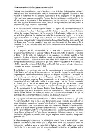 87
Del Gobierno Global a la Gobernabilidad Global
Quigley afirma que el primer plan de gobierno global de la Red (la Liga de las Naciones)
no había sido para nada concebido como un instrumento de "seguridad colectiva" o para
recortar la soberanía de una manera significativa. Sería negligente de mi parte no
referirme a esta ingenua aseveración. Aunque Quigley fundamente su afirmación en las
afirmaciones de hombres de la Red, nuevamente, no logra sopesar la inclinación de la
Red para engañar. Si leemos entre líneas, emerge un argumento mucho más creíble. A
continuación, voy a resumirlo brevemente.
Si los Estados Unidos hubiera aceptado unirse a la Liga de las Naciones después de la
Primera Guerra Mundial, de buena gana, la Red habría comenzado a utilizar la fuerza
militar, los recursos financieros, y el buen nombre de los Estados Unidos para perseguir
sus objetivos globales. Se habrían invocado “los compromisos" según el acuerdo de
seguridad colectiva de la Liga cuando hubiera sido conveniente, e ignorado cuando
hubiera sido inconveniente. Contrariamente a la afirmación de Quigley, no era que la Red
no deseara una "Liga de coacción"; sino que, para funcionar, tal liga requería de la
participación de los Estados Unidos. Para poder fundamentar esta afirmación, considere
lo siguiente:
1. La mayoría de las declaraciones de la Red que se oponían a “la seguridad
colectiva" ocurriódespués de que fue evidente de que los Estados Unidos no se uniría a
la Liga y, por lo tanto, no participaría en su ejecución. Es entonces cuando la Red
comenzó a debilitar seriamente a la Liga; cuando decidió emprender su política llamada
de “apaciguamiento." En otras palabras: la Red no podía exigirles a los británicos que
protegieran la soberanía de las naciones que había permitido que Hitler, Mussolini y los
rebeldes españoles violaran. Si lo hubiera hecho, sólo habría puesto al poder británico en
contra de los propios objetivos de la Red.
2. La Red estuvo presente en cada paso del camino durante la elaboración del borrador
de la Liga de las Naciones. Estuvo presente en cada paso del camino durante la campaña
de propaganda en todo el mundo que apoyaba a la Liga de las Naciones. Tuvo todas las
oportunidades para hablar en contra del lenguaje objetable o de “los compromisos" en
aras de la seguridad colectiva. Pero, nuevamente, no se opusieron significativamente
hasta después de que los Estados Unidos se negara a unirse. ¿Por qué? Bueno, en una cita
se afirma que el fracaso de contar con la participación de los Estados Unidos
representó "un problema muy grave para el Imperio Británico", ya que, al unirse a la Liga
sin la participación de los Estados Unidos, Gran Bretaña había "asumido grandes
compromisos" que ahora tenía que reconsiderar "honestamente y considerando su propio
interés.”[32]
En otra cita, se afirma que cuando los Estados Unidos rechazó a la Liga “se
quitó la piedra angular de toda posibilidad de una Liga de Coerción.”[33]
3. Hay algunas declaraciones específicas de la Red en contra de la idea de la Liga como
"gobierno mundial", pero incluso estas declaraciones están limitadas con calificativos
como "podría ser un gobierno mundial" si se le diese el poder para gravar con impuestos
y si "representara" a los ciudadanos en lugar de a los estados.[34]
(Es difícil pasar por alto
la ironía de este sentimiento que viene de hombres que se propusieron destruir el régimen
de “la representación", en favor de regímenes fascistas.) En otra cita, se limita a establecer
que el Grupo Milner trató de "impedir que las personas influyentes usaran la Liga como
instrumento del gobierno mundial, antes de que la opinión popular estuviera lista para tal
gobierno.”[35]
4. El mismo Quigley admite que "se introdujeron ciertas frases o implicaciones ... que
podrían considerarse para señalar que la Liga pudo haber sido concebida como un
instrumento verdadero para la seguridad colectiva, que pudo incluir una mínima
restricción de la soberanía, que, en determinadas circunstancias, se podrían aplicar
 
