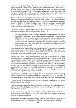 88
sanciones para proteger la paz.[36]
Inclusive, hace referencia a una cita que dice
explícitamente que sería necesario "interferir con la soberanía nacional", incluso usar "la
coacción internacional” si una nación se negara a cooperar con la Liga durante su período
de noventa días de disputa,[37]
pero él rechaza esto para aceptar, lo que creo que era, una
propaganda dirigida a los hombres de estado escépticos. (En concreto, la propaganda
dirigida a los hombres de estado escépticos de los Estados Unidos.)
Ahora, sin duda, este es un punto irrelevante. La Liga de las Naciones fue reemplazada
por las Naciones Unidas después de la Segunda Guerra Mundial, y no hay absolutamente
ninguna duda de cómo se han usado las Naciones Unidas y sus organismos relacionados
(como el FMI y el Banco Mundial) para violar la soberanía nacional. Pero
incluso este hecho es cada vez menos relevante, porque la Red está buscando reemplazar
a la ONU con algo aún más poderoso.
Citando un programa de CFR 2008, titulado "Las instituciones internacionales y la
gobernabilidad mundial del orden mundial en el siglo 21”:[38]
El Consejo de Relaciones Exteriores (CFR) ha puesto en marcha un amplio
programa de cinco años sobre instituciones internacionales y gobernabilidad
global. El propósito de esta iniciativa intersectorial es explorar los requerimientos
institucionales para el orden mundial en el siglo XXI. La iniciativa reconoce que
la arquitectura de la gobernabilidad mundial -que en gran medida refleja el mundo
tal como existía en 1945-, no ha seguido el ritmo de los cambios fundamentales
en el sistema internacional.
Un resumen de doce páginas del proyecto establece que "el programa se basa en los
recursos del Programa de Estudios de David Rockefeller del CFR" y su objetivo es ofrecer
"recomendaciones" a los políticos estadounidenses acerca de cómo mejorar el
rendimiento de los "mecanismos de gobernabilidad mundial."
Para que los Estados Unidos pueda asumir el papel que le corresponde en el orden
mundial emergente, el documento señala ciertos temas que deben tratarse. Temas como
el respeto de los Estados Unidos a las "tradiciones constitucionales", “las prerrogativas
soberanas", y "la separación de poderes ... lo que le da al Congreso una voz crítica en la
ratificación de los tratados y el respaldo de las instituciones globales" todo ello complica
la capacidad de los Estados Unidos para asumir sus "nuevos compromisos
internacionales." Sí, usted leyó bien. La Constitución, la separación de poderes, la voz
del Congreso en la ratificación de los tratados, y, por supuesto, la propia soberanía son
parte de la lista de problemas que deben resolverse.
Seguramente, los pretextos ofrecidos para eludir las limitaciones constitucionales y
abrazar el proyecto de “la gobernabilidad global" dirigido por la Red les hará hervir la
sangre a los expertos en el estudio de las formas cínicas de la Red. Éstos son sólo algunos:
1. "La gestión de la economía mundial" (un pretexto para la consolidación y el control
del sistema monetario mundial)
2. El recientemente rebautizado "cambio climático" (un pretexto para la financiación del
gobierno global de la Red y para centralizar el control sobre lo que toda nación necesita
para sobrevivir: energía)
3. "La prevención y respuesta a un conflicto violento" (el "conflicto violento" es a
menudo provocado por la propia Red y luego se usa como pretexto para la intervenir e
interferir en la soberanía nacional)
Sin embargo, el pretexto que más le salta a la mayoría, el que, de hecho, se burla de la
inteligencia del lector, es la "lucha contra al-Qaeda y sus organizaciones afiliadas."
 