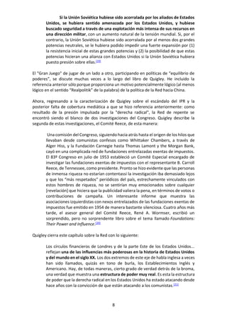 8
Si la Unión Soviética hubiese sido acorralada por los aliados de Estados
Unidos, se hubiera sentido amenazada por los Estados Unidos, y hubiese
buscado seguridad a través de una explotación más intensa de sus recursos en
una dirección militar, con un aumento natural de la tensión mundial. Si, por el
contrario, la Unión Soviética hubiese sido acorralada por al menos dos grandes
potencias neutrales, se le hubiera podido impedir una fuerte expansión por (1)
la resistencia inicial de estas grandes potencias y (2) la posibilidad de que estas
potencias hicieran una alianza con Estados Unidos si la Unión Soviética hubiera
puesto presión sobre ellas.[19]
El "Gran Juego" de jugar de un lado a otro, participando en políticas de “equilibrio de
poderes”, se discute muchas veces a lo largo del libro de Quigley. He incluido la
referencia anterior sólo porque proporciona un motivo potencialmente lógico (al menos
lógico en el sentido “Realpolitik” de la palabra) de la política de la Red hacia China.
Ahora, regresando a la caracterización de Quigley sobre el escándalo del IPR y la
posterior falta de cobertura mediática a que se hizo referencia anteriormente: como
resultado de la presión impulsada por la "derecha radical", la Red de repente se
encontró siendo el blanco de dos investigaciones del Congreso. Quigley describe la
segunda de estas investigaciones, el Comité Reece, de esta manera:
Una comisión del Congreso, siguiendo hacia atrás hasta el origen de los hilos que
llevaban desde comunistas confesos como Whittaker Chambers, a través de
Alger Hiss, y la Fundación Carnegie hasta Thomas Lamont y the Morgan Bank,
cayó en una complicada red de fundaciones entrelazadas exentas de impuestos.
El 83º Congreso en julio de 1953 estableció un Comité Especial encargado de
investigar las fundaciones exentas de impuestos con el representante B. Carroll
Reece, de Tennessee, como presidente. Pronto se hizo evidente que las personas
de inmensa riqueza no estarían contentassi la investigación iba demasiado lejos
y que los “más respetados” periódicos del país, estrechamente vinculados con
estos hombres de riqueza, no se sentirían muy emocionados sobre cualquier
[revelación] que hiciera que la publicidad valiera la pena, en términos de votos o
contribuciones de campaña. Un interesante informe que muestra las
asociaciones izquierdistas con nexos entrelazados de las fundaciones exentas de
impuestos fue emitido en 1954 de manera bastante silenciosa. Cuatro años más
tarde, el asesor general del Comité Reece, René A. Wormser, escribió un
sorprendido, pero no sorprendente libro sobre el tema llamado Foundations:
Their Power and Influence.[20]
Quigley cierra este capítulo sobre la Red con lo siguiente:
Los círculos financieros de Londres y de la parte Este de los Estados Unidos...
reflejan una de las influencias más poderosas en la historia de Estados Unidos
y del mundo en el siglo XX. Los dos extremos de este eje de habla inglesa a veces
han sido llamados, quizás en tono de burla, los Establecimientos Inglés y
Americano. Hay, de todas maneras, cierto grado de verdad detrás de la broma,
una verdad que muestra una estructura de poder muy real. Es esta la estructura
de poder que la derecha radical en los Estados Unidos ha estado atacando desde
hace años con la convicción de que están atacando a los comunistas.[21]
 