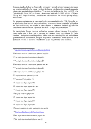 89
Durante décadas, la Red ha financiado, entrenado y armado a terroristas para perseguir
sus objetivos globales. Se puede verificar fácilmente este hecho investigando cualquier
número de acontecimientos históricos. Ya se trate de la Operación Ajax en 1953, o la
Operación Ciclón en 1979, o Bosnia y Kosovo en la década de 1990, o Libia y Siria en
2011 y 2013, respectivamente ... en cada caso los terroristas han hallado ayuda y refugio
en occidente.
Por supuesto, nada de esto se menciona los documentos oficiales del CFR. Sin embargo,
se admite que el ascenso de las organizaciones terroristas transnacionales ha "obligado a
los Estados Unidos y sus aliados a ceder algo de la soberanía nacional [y] conciliar
tradiciones constitucionales y jurídicas distintas." Es algo muy conveniente.
En los capítulos finales, vamos a profundizar un poco más en los actos de terrorismo
patrocinados por la Red, que a menudo se conocen como operaciones de "falsa
bandera.” Tenga en cuenta lo siguiente: si bien estos actos son dirigidos por instituciones
gubernamentales occidentales, a la gran mayoría de los militares, líderes políticos y a la
población civil no se le dice la verdad sobre lo que "su gobierno” está haciendo.
[1]
http://en.wikipedia.org/wiki/New_world_order_(politics)
[2]
The Anglo-American Establishment, páginas 234 y 235
[3]
The Anglo-American Establishment, página 235
[4]
The Anglo-American Establishment, página 238
[5]
The Anglo-American Establishment, páginas 240, 241
[6]
The Anglo-American Establishment, página 261
[7]
The Anglo-American Establishment, página 264
[8]
Tragedy and Hope, páginas 573, 574
[9]
Tragedy and Hope, página 574
[10]
Tragedy and Hope, página 492
[11]
Tragedy and Hope, páginas 492, 493
[12]
Tragedy and Hope, página 574
[13]
Tragedy and Hope, página 576
[14] Tragedy and Hope, página 594
[15]
Tragedy and Hope, página 597
[16]
Tragedy and Hope, página 598
[17]
Tragedy and Hope, in order: páginas 603, 602, y 604
[18]
http://en.wikipedia.org/wiki/Francisco_Franco
[19]
The Anglo-American Establishment, página 266
[20]
The Anglo-American Establishment, page 272
 