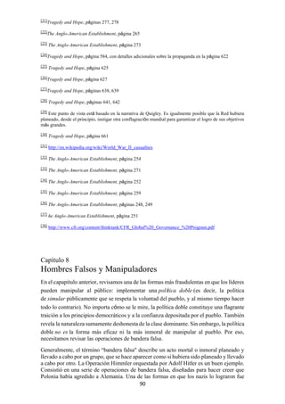 90
[21]
Tragedy and Hope, páginas 277, 278
[22]
The Anglo-American Establishment, página 265
[23]
The Anglo-American Establishment, página 273
[24]
Tragedy and Hope, página 584, con detalles adicionales sobre la propaganda en la página 622
[25]
Tragedy and Hope, página 625
[26]
Tragedy and Hope, página 627
[27]
Tragedy and Hope, páginas 638, 639
[28]
Tragedy and Hope, páginas 641, 642
[29]
Este punto de vista está basado en la narrativa de Quigley. Es igualmente posible que la Red hubiera
planeado, desde el principio, instigar otra conflagración mundial para garantizar el logro de sus objetivos
más grandes.
[30]
Tragedy and Hope, página 661
[31]
http://en.wikipedia.org/wiki/World_War_II_casualties
[32]
The Anglo-American Establishment, página 254
[33]
The Anglo-American Establishment, página 271
[34]
The Anglo-American Establishment, página 252
[35]
The Anglo-American Establishment, página 259
[36]
The Anglo-American Establishment, páginas 248, 249
[37]
he Anglo-American Establishment, página 251
[38]
http://www.cfr.org/content/thinktank/CFR_Global%20_Governance_%20Program.pdf
Capítulo 8
Hombres Falsos y Manipuladores
En el capapítulo anterior, revisamos una de las formas más fraudulentas en que los líderes
pueden manipular al público: implementar una política doble (es decir, la política
de simular públicamente que se respeta la voluntad del pueblo, y al mismo tiempo hacer
todo lo contrario). No importa cómo se le mire, la política doble constituye una flagrante
traición a los principios democráticos y a la confianza depositada por el pueblo. También
revela la naturaleza sumamente deshonesta de la clase dominante. Sin embargo, la política
doble no es la forma más eficaz ni la más inmoral de manipular al pueblo. Por eso,
necesitamos revisar las operaciones de bandera falsa.
Generalmente, el término “bandera falsa" describe un acto mortal o inmoral planeado y
llevado a cabo por un grupo, que se hace aparecer como si hubiera sido planeado y llevado
a cabo por otro. La Operación Himmler orquestada por Adolf Hitler es un buen ejemplo.
Consistió en una serie de operaciones de bandera falsa, diseñadas para hacer creer que
Polonia había agredido a Alemania. Una de las formas en que los nazis lo lograron fue
 