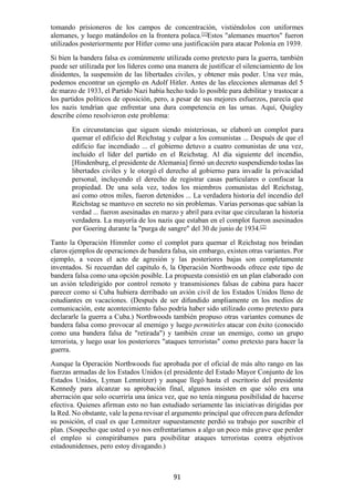91
tomando prisioneros de los campos de concentración, vistiéndolos con uniformes
alemanes, y luego matándolos en la frontera polaca.[1]
Estos "alemanes muertos" fueron
utilizados posteriormente por Hitler como una justificación para atacar Polonia en 1939.
Si bien la bandera falsa es comúnmente utilizada como pretexto para la guerra, también
puede ser utilizada por los líderes como una manera de justificar el silenciamiento de los
disidentes, la suspensión de las libertades civiles, y obtener más poder. Una vez más,
podemos encontrar un ejemplo en Adolf Hitler. Antes de las elecciones alemanas del 5
de marzo de 1933, el Partido Nazi había hecho todo lo posible para debilitar y trastocar a
los partidos políticos de oposición, pero, a pesar de sus mejores esfuerzos, parecía que
los nazis tendrían que enfrentar una dura competencia en las urnas. Aquí, Quigley
describe cómo resolvieron este problema:
En circunstancias que siguen siendo misteriosas, se elaboró un complot para
quemar el edificio del Reichstag y culpar a los comunistas ... Después de que el
edificio fue incendiado ... el gobierno detuvo a cuatro comunistas de una vez,
incluido el líder del partido en el Reichstag. Al día siguiente del incendio,
[Hindenburg, el presidente de Alemania] firmó un decreto suspendiendo todas las
libertades civiles y le otorgó el derecho al gobierno para invadir la privacidad
personal, incluyendo el derecho de registrar casas particulares o confiscar la
propiedad. De una sola vez, todos los miembros comunistas del Reichstag,
así como otros miles, fueron detenidos ... La verdadera historia del incendio del
Reichstag se mantuvo en secreto no sin problemas. Varias personas que sabían la
verdad ... fueron asesinadas en marzo y abril para evitar que circularan la historia
verdadera. La mayoría de los nazis que estaban en el complot fueron asesinados
por Goering durante la "purga de sangre" del 30 de junio de 1934.[2]
Tanto la Operación Himmler como el complot para quemar el Reichstag nos brindan
claros ejemplos de operaciones de bandera falsa, sin embargo, existen otras variantes. Por
ejemplo, a veces el acto de agresión y las posteriores bajas son completamente
inventados. Si recuerdan del capítulo 6, la Operación Northwoods ofrece este tipo de
bandera falsa como una opción posible. La propuesta consistió en un plan elaborado con
un avión teledirigido por control remoto y transmisiones falsas de cabina para hacer
parecer como si Cuba hubiera derribado un avión civil de los Estados Unidos lleno de
estudiantes en vacaciones. (Después de ser difundido ampliamente en los medios de
comunicación, este acontecimiento falso podría haber sido utilizado como pretexto para
declararle la guerra a Cuba.) Northwoods también propuso otras variantes comunes de
bandera falsa como provocar al enemigo y luego permitirles atacar con éxito (conocido
como una bandera falsa de "retirada") y también crear un enemigo, como un grupo
terrorista, y luego usar los posteriores "ataques terroristas" como pretexto para hacer la
guerra.
Aunque la Operación Northwoods fue aprobada por el oficial de más alto rango en las
fuerzas armadas de los Estados Unidos (el presidente del Estado Mayor Conjunto de los
Estados Unidos, Lyman Lemnitzer) y aunque llegó hasta el escritorio del presidente
Kennedy para alcanzar su aprobación final, algunos insisten en que sólo era una
aberración que solo ocurriría una única vez, que no tenía ninguna posibilidad de hacerse
efectiva. Quienes afirman esto no han estudiado seriamente las iniciativas dirigidas por
la Red. No obstante, vale la pena revisar el argumento principal que ofrecen para defender
su posición, el cual es que Lemnitzer supuestamente perdió su trabajo por suscribir el
plan. (Sospecho que usted o yo nos enfrentaríamos a algo un poco más grave que perder
el empleo si conspirábamos para posibilitar ataques terroristas contra objetivos
estadounidenses, pero estoy divagando.)
 