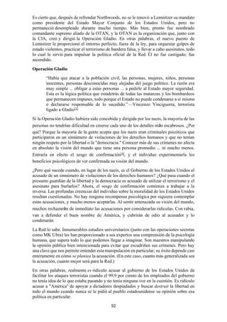 92
Es cierto que, después de refrendar Northwoods, no se le renovó a Lemnitzer su mandato
como presidente del Estado Mayor Conjunto de los Estados Unidos, pero no
permaneció desempleado durante mucho tiempo. Más bien, pronto fue nombrado
comandante supremo aliado de la OTAN, y la OTAN es la organización que, junto con
la CIA, creó y dirigió la Operación Gladio. En otras palabras, el nuevo puesto de
Lemnitzer le proporcionó el entorno perfecto, fuera de la ley, para orquestar golpes de
estado violentos, practicar el terrorismo de bandera falsa, y llevar a cabo asesinatos, todo
lo cual le sirvió para impulsar la política oficial de la Red. Él no fue castigado; fue
ascendido.
Operación Gladio
“Había que atacar a la población civil, las personas, mujeres, niños, personas
inocentes, personas desconocidas muy alejadas del juego político. La razón era
muy simple ... obligar a estas personas ... a pedirle al Estado mayor seguridad.
Esta es la lógica política que estádetrás de todas las matanzas y los bombardeos
que permanecen impunes, todo porque el Estado no puede condenarse a sí mismo
o declararse responsable de lo sucedido.”—Vincenzo Vinciguerra, terrorista
ligado a Gladio[3]
Si la Operación Gladio hubiera sido concebida y dirigida por los nazis, la mayoría de las
personas no tendrían dificultad en creerse cada uno de los detalles más escabrosos. ¿Por
qué? Porque la mayoría de la gente acepta que los nazis eran criminales psicóticos que
participaron en un sinnúmero de violaciones de los derechos humanos y que no tenían
ningún respeto por la libertad o la "democracia." Conocer más de sus crímenes no afecta
en absoluto la visión del mundo que tiene una persona promedio ... ni mucho menos.
Entraría en efecto el sesgo de confirmación[4]
, y el individuo experimentaría los
beneficios psicológicos de ver confirmada su visión del mundo.
¿Pero qué sucede cuando, en lugar de los nazis, es el Gobierno de los Estados Unidos el
acusado de un sinnúmero de violaciones de los derechos humanos? ¿Qué pasa cuando el
presunto guardián de la libertad y la democracia es acusado de utilizar el terrorismo y el
asesinato para burlarlos? Ahora, el sesgo de confirmación comienza a trabajar a la
inversa. Las profundas creencias del individuo sobre la moralidad de los Estados Unidos
resultan cuestionadas. No hay ninguna recompensa psicológica por siquiera contemplar
estas acusaciones, y mucho menos aceptarlas. Al sentir amenazada su visión del mundo,
muchos rechazarán de inmediato las acusaciones por considerarlas ridículas. Con rabia,
van a defender el buen nombre de América, y cubrirán de odio al acusador y lo
condenarán.
La Red lo sabe. Innumerables estudios universitarios (junto con las operaciones secretas
como MK Ultra) les han proporcionado a sus expertos una comprensión de la psicología
humana, que supera todo lo que podemos llegar a imaginar. Son maestros manipulando
la opinión pública bien intencionada para evitar que escudriñen sus crímenes. Pero hay
una clave que nos permite entender esta manipulación en particular; su éxito depende casi
enteramente en cómo se plantea la acusación. (En este caso, cuanto más generalizada sea
la acusación, cuanto mejor será para la Red.)
En otras palabras, realmente es ridículo acusar al gobierno de los Estados Unidos de
facilitar los ataques terroristas cuando el 99,9 por ciento de los empleados del gobierno
no tenía idea de lo que estaba pasando y no tenía ninguna voz en la cuestión. Es ridículo
acusar a "América" de apoyar a dictadores despiadados y buscar destruir la libertad en
todo el mundo cuando nunca se le pidió al pueblo estadounidense su opinión sobre esa
política en particular.
 