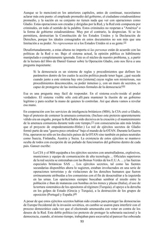 93
Aunque se lo mencionó en los anteriores capítulos, antes de continuar, necesitamos
aclarar más este punto: el empleado promedio del gobierno, el ciudadano estadounidense
promedio, y la nación en su conjunto no tienen nada que ver con operaciones como
Gladio. Estas operaciones son creadas y dirigidas por la Red, y la Red está compuesta por
criminales, en todo el sentido de la palabra. Estos criminales no respetan a "América" o
la forma de gobierno estadounidense. Muy por el contrario, la desprecian. Si se les
permitiera, destruirían la Constitución de los Estados Unidos y la Declaración de
Derechos, porque los ideales consagrados en estos documentos no son más que una
limitación a su poder. No representan ni a los Estados Unidos ni a su gente.[5]
Desafortunadamente, a estas alturas no importa si las personas están de acuerdo con las
políticas de la Red o no. Bajo el sistema actual, la opinión pública es hábilmente
manipulada o completamente ignorada. Este es el núcleo de nuestro problema, y, a partir
de la lectura del libro de Daniel Ganser sobre la Operación Gladio, esto nos lleva a una
pregunta inquietante:
Si la democracia es un sistema de reglas y procedimientos que definen los
parámetros dentro de los cuales la acción política puede tener lugar, ¿qué sucede
cuando junto a este sistema hay otro [sistema] cuyas reglas son misteriosas, sus
procedimientos desconocidos, su poder inmenso y, con un muro de secretos, es
capaz de protegerse de las instituciones formales de la democracia?[6]
Esa es una pregunta muy fácil de responder. En el sistema oculto reside el poder
verdadero. El sistema visible sólo está allí para mantener la ilusión de un gobierno
legítimo y para ocultar la mano de quienes lo controlan. Así que ahora vamos a revelar
esa mano.
En cooperación con los servicios de inteligencia británicos (MI6), la CIA creó a Gladio,
bajo el pretexto de contener la amenaza comunista. (Incluso este pretexto aparentemente
válido era un engaño, porque la Red había sido decisiva en la creación y el mantenimiento
de la amenaza comunista durante todo este tiempo,[7]
con consecuencias aún más letales
que el proyecto de empoderamiento-Hitler.) La red de ejércitos secretos de Gladio
formó parte de una "guerra poco ortodoxa" bajo el mando de la OTAN. Durante la Guerra
Fría, operaron no sólo en los dieciséis países de la OTAN sino también en países neutrales
como Suecia, Finlandia, Austria y Suiza. La existencia de estos ejércitos se mantuvo
oculta de todos con excepción de un puñado de funcionarios del gobierno dentro de cada
país. Ganser escribe:
La CIA y el MI6 equipaba a los ejércitos secretos con ametralladoras, explosivos,
municiones y equipo de comunicación de alta tecnología ... Oficiales superiores
de la red secreta se entrenaban con las Boinas Verdes de los E.U.A. ... y las fuerzas
especiales británicas SAS ... Los ejércitos secretos, tal como las fuentes
secundarias disponibles ahora lo sugieren, estaban involucrados en una serie de
operaciones terroristas y de violaciones de los derechos humanos que fueron
erróneamente atribuidas a los comunistas con el fin de desacreditar a la izquierda
en las urnas. Las operaciones siempre buscaban sembrar el miedo entre la
población e iban de matanzas con bombas en los trenes y plazas (Italia), el uso de
la tortura sistemática de los opositores al régimen (Turquía), el apoyo a la derecha
en los golpes de Estado (Grecia y Turquía), a la destrucción de los grupos de
oposición (Portugal y España.)[8]
A pesar de que estos ejércitos secretos habían sido creados para proteger las democracias
de Europa Occidental de la invasión soviética, en cambio se usaron para interferir con el
proceso democrático cada vez que el electorado amenazaba con votar en contra de los
deseos de la Red. Esta doble política (so pretexto de proteger la soberanía nacional y la
democracia, cuando, al mismo tiempo, trabajaban para socavarla) al parecer fue esbozada
 