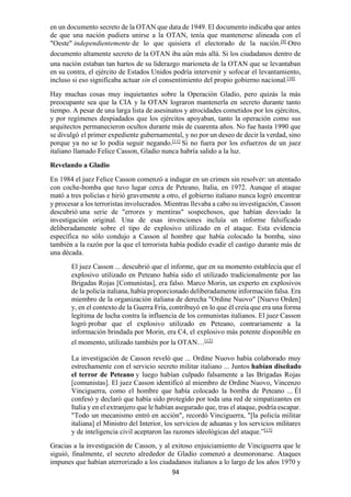 94
en un documento secreto de la OTAN que data de 1949. El documento indicaba que antes
de que una nación pudiera unirse a la OTAN, tenía que mantenerse alineada con el
"Oeste" independientemente de lo que quisiera el electorado de la nación.[9]
Otro
documento altamente secreto de la OTAN iba aún más allá. Si los ciudadanos dentro de
una nación estaban tan hartos de su liderazgo marioneta de la OTAN que se levantaban
en su contra, el ejército de Estados Unidos podría intervenir y sofocar el levantamiento,
incluso si eso significaba actuar sin el consentimiento del propio gobierno nacional.[10]
Hay muchas cosas muy inquietantes sobre la Operación Gladio, pero quizás la más
preocupante sea que la CIA y la OTAN lograron mantenerla en secreto durante tanto
tiempo. A pesar de una larga lista de asesinatos y atrocidades cometidos por los ejércitos,
y por regímenes despiadados que los ejércitos apoyaban, tanto la operación como sus
arquitectos permanecieron ocultos durante más de cuarenta años. No fue hasta 1990 que
se divulgó el primer expediente gubernamental, y no por un deseo de decir la verdad, sino
porque ya no se lo podía seguir negando.[11]
Si no fuera por los esfuerzos de un juez
italiano llamado Felice Casson, Gladio nunca habría salido a la luz.
Revelando a Gladio
En 1984 el juez Felice Casson comenzó a indagar en un crimen sin resolver: un atentado
con coche-bomba que tuvo lugar cerca de Peteano, Italia, en 1972. Aunque el ataque
mató a tres policías e hirió gravemente a otro, el gobierno italiano nunca logró encontrar
y procesar a los terroristas involucrados. Mientras llevaba a cabo su investigación, Casson
descubrió una serie de "errores y mentiras" sospechosos, que habían desviado la
investigación original. Una de esas invenciones incluía un informe falsificado
deliberadamente sobre el tipo de explosivo utilizado en el ataque. Esta evidencia
específica no sólo condujo a Casson al hombre que había colocado la bomba, sino
también a la razón por la que el terrorista había podido evadir el castigo durante más de
una década.
El juez Casson ... descubrió que el informe, que en su momento establecía que el
explosivo utilizado en Peteano había sido el utilizado tradicionalmente por las
Brigadas Rojas [Comunistas], era falso. Marco Morin, un experto en explosivos
de la policía italiana, había proporcionado deliberadamente información falsa. Era
miembro de la organización italiana de derecha "Ordine Nuovo" [Nuevo Orden]
y, en el contexto de la Guerra Fría, contribuyó en lo que él creía que era una forma
legítima de lucha contra la influencia de los comunistas italianos. El juez Casson
logró probar que el explosivo utilizado en Peteano, contrariamente a la
información brindada por Morin, era C4, el explosivo más potente disponible en
el momento, utilizado también por la OTAN…[12]
La investigación de Casson reveló que ... Ordine Nuovo había colaborado muy
estrechamente con el servicio secreto militar italiano ... Juntos habían diseñado
el terror de Peteano y luego habían culpado falsamente a las Brigadas Rojas
[comunistas]. El juez Casson identificó al miembro de Ordine Nuovo, Vincenzo
Vinciguerra, como el hombre que había colocado la bomba de Peteano ... Él
confesó y declaró que había sido protegido por toda una red de simpatizantes en
Italia y en el extranjero que le habían asegurado que, tras el ataque, podría escapar.
"Todo un mecanismo entró en acción", recordó Vinciguerra, "[la policía militar
italiana] el Ministro del Interior, los servicios de aduanas y los servicios militares
y de inteligencia civil aceptaron las razones ideológicas del ataque.”[13]
Gracias a la investigación de Casson, y al exitoso enjuiciamiento de Vinciguerra que le
siguió, finalmente, el secreto alrededor de Gladio comenzó a desmoronarse. Ataques
impunes que habían aterrorizado a los ciudadanos italianos a lo largo de los años 1970 y
 