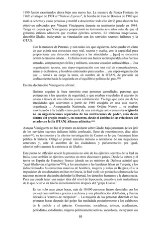 95
1980 fueron examinados ahora bajo una nueva luz. La masacre de Piazza Fontana de
1969, el ataque de 1974 al "Itálicus Express", la bomba de tren de Bolonia de 1980 que
mató a ochenta y cinco personas y mutiló a doscientos: todo ello sirvió para alcanzar los
objetivos esbozados por Vincent Vinciguerra durante su testimonio jurado en 1984.
Tenga en cuenta que Vinciguerra proporcionó su testimonio seis años antes de que el
gobierno italiano admitiera que existían ejércitos secretos. En términos inequívocos,
describió Gladio, incluyendo su vinculación con los servicios secretos italianos y la
OTAN:
Con la matanza de Peteano, y con todos los que siguieron, debe quedar en claro
de que existía una estructura muy real, secreta y oculta, con la capacidad para
proporcionar una dirección estratégica a las atrocidades ... [que] se encuentra
dentro del mismo estado ... En Italia existe una fuerza secreta paralela a las fuerzas
armadas, compuesta por civiles y militares, con una vocación antisoviética ... Una
organización secreta, una súper-organización con una red de comunicaciones,
armas y explosivos, y hombres entrenados para usarlos ... una súper-organización
que ... tomó a su cargo la tarea, en nombre de la OTAN, de prevenir un
deslizamiento hacia la izquierda en el equilibrio político del país.[14]
En otra declaración Vinciguerra afirmó:
Quienes seguían la línea terrorista eran personas camufladas, personas que
pertenecían a los aparatos de seguridad, o que estaban vinculadas al aparato de
estado a través de una relación o una colaboración. Yo digo que cada una de las
atrocidades que ocurrieron a partir de 1969 encajaba en una sola matriz,
organizada ... Avanguardia Nazionale, como Ordine Nuovo ... se estaban
movilizando a la batalla como parte de una estrategia anti-comunista originada
no en organizaciones separadas de las instituciones de poder, sino desde
dentro del propio estado y, en concreto, desde el ámbito de las relaciones del
estado con la [la OTAN] Alianza atlántica.[15]
Aunque Vinciguerra no fue el primero en declarar sobre Gladio bajo juramento (el ex jefe
de los servicios secretos italianos había confesado, lleno de resentimiento, diez años
antes[16]
), su testimonio y la ulterior investigación de Casson es lo que finalmente hizo
pública la historia. Obligó al primer ministro italiano a retractarse de sus negaciones
anteriores y, ante el asombro de los ciudadanos y parlamentarios por igual,
admitió públicamente la existencia de Gladio.
Este punto de inflexión reveló la presencia no sólo de los ejércitos secretos de la Red en
Italia, sino también de ejércitos secretos en otros diecinueve países. Desde la tortura y el
terror en España de Francisco Franco (donde un ex ministro de Defensa admitió que
"aquí Gladio era el gobierno"[17]
), a los asesinatos y las banderas falsas en Turquía; a los
indiscriminados fusilamientos masivos de hombres, mujeres y niños en Bélgica,[18]
a la
imposición de una dictadura militar en Grecia, la Red violó sin piedad la soberanía de las
naciones mientras declaraba defender la libertad, los derechos humanos y la democracia.
Para que pueda tener una mejor idea del nivel de hipocresía, considere esta instantánea
de lo que ocurrió en Grecia inmediatamente después del "golpe Gladio.”
En tan solo unas cinco horas, más de 10.000 personas fueron detenidas por los
escuadrones militares gracias a archivos y una planificación detallados, y fueron
llevados a "centros de recepción" ... La mayoría de las personas detenida en las
primeras horas después del golpe fue trasladada posteriormente a los calabozos
de la policía y el ejército. Comunistas, socialistas, artistas, académicos,
periodistas, estudiantes, mujeres políticamente activas, sacerdotes, incluyendo sus
 