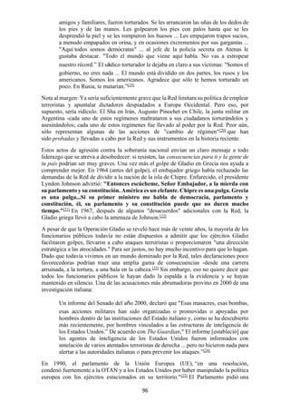 96
amigos y familiares, fueron torturados. Se les arrancaron las uñas de los dedos de
los pies y de las manos. Les golpearon los pies con palos hasta que se les
desprendió la piel y se les rompieron los huesos ... Les empujaron trapos sucios,
a menudo empapados en orina, y en ocasiones excrementos por sus gargantas ...
"Aquí todos somos demócratas" ... al jefe de la policía secreta en Atenas le
gustaba destacar. "Todo el mundo que viene aquí habla. No vas a estropear
nuestro récord.” El sádico torturador le dejaba en claro a sus víctimas: "Somos el
gobierno, no eres nada ... El mundo está dividido en dos partes, los rusos y los
americanos. Somos los americanos. Agradece que sólo te hemos torturado un
poco. En Rusia, te matarían.”[19]
Nota al margen: Ya sería suficientemente grave que la Red limitara su política de emplear
terroristas y apuntalar dictadores despiadados a Europa Occidental. Pero eso, por
supuesto, sería ridículo. El Sha en Irán, Augusto Pinochet en Chile, la junta militar en
Argentina -cada uno de estos regímenes maltrataron a sus ciudadanos torturándolos y
asesinándolos; cada uno de estos regímenes fue llevado al poder por la Red. Peor aún,
sólo representan algunas de las acciones de "cambio de régimen"[20]
que han
sido probadas y llevadas a cabo por la Red y sus instrumentos en la historia reciente.
Estos actos de agresión contra la soberanía nacional envían un claro mensaje a todo
liderazgo que se atreva a desobedecer: si resisten, las consecuencias para ti y la gente de
tu país podrían ser muy graves. Una vez más el golpe de Gladio en Grecia nos ayuda a
comprender mejor. En 1964 (antes del golpe), el embajador griego había rechazado las
demandas de la Red de dividir a la nación de la isla de Chipre. Enfurecido, el presidente
Lyndon Johnson advirtió: "Entonces escúcheme, Señor Embajador, a la mierda con
su parlamento y su constitución. América es un elefante. Chipre es una pulga. Grecia
es una pulga...Si su primer ministro me habla de democracia, parlamento y
constitución, él, su parlamento y su constitución puede que no duren mucho
tiempo."[21]
En 1967, después de algunos "desacuerdos" adicionales con la Red, la
Gladio griega llevó a cabo la amenaza de Johnson.[22]
A pesar de que la Operación Gladio se reveló hace más de veinte años, la mayoría de los
funcionarios públicos todavía no están dispuestos a admitir que los ejércitos Gladio
facilitaron golpes, llevaron a cabo ataques terroristas o proporcionaron "una dirección
estratégica a las atrocidades." Para ser justos, no hay mucho incentivo para que lo hagan.
Dado que todavía vivimos en un mundo dominado por la Red, tales declaraciones poco
favorecedoras podrían traer una amplia gama de consecuencias -desde una carrera
arruinada, a la tortura, a una bala en la cabeza.[23]
Sin embargo, eso no quiere decir que
todos los funcionarios públicos le hayan dado la espalda a la evidencia y se hayan
mantenido en silencio. Una de las acusaciones más abrumadoras provino en 2000 de una
investigación italiana:
Un informe del Senado del año 2000, declaró que "Esas masacres, esas bombas,
esas acciones militares han sido organizadas o promovidas o apoyadas por
hombres dentro de las instituciones del Estado italiano y, como se ha descubierto
más recientemente, por hombres vinculados a las estructuras de inteligencia de
los Estados Unidos.” De acuerdo con The Guardian," El informe [estableció] que
los agentes de inteligencia de los Estados Unidos fueron informados con
antelación de varios atentados terroristas de derecha ... pero no hicieron nada para
alertar a las autoridades italianas o para prevenir los ataques.”[24]
En 1990, el parlamento de la Unión Europea (UE), “en una resolución,
condenó fuertemente a la OTAN y a los Estados Unidos por haber manipulado la política
europea con los ejércitos estacionados en su territorio."[25]
El Parlamento pidió una
 