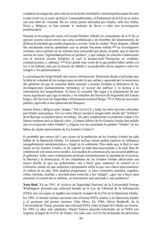97
completa investigación, pero aún no se ha hecho realidad la voluntad política para llevarla
a cabo (o tal vez el poder político). Lamentablemente, el Parlamento de la UE no es único
con esta falta de voluntad. De los veinte países afectados por Gladio, sólo tres (Italia,
Suiza y Bélgica) se han tomado la molestia de llevar a cabo una investigación
parlamentaria.
Durante la investigación suiza, el Coronel Herbert Alboth (ex comandante de la P-26, el
ejército secreto suizo) envió una carta confidencial a un miembro del departamento de
defensa declarando que estaba dispuesto a revelar “toda la verdad." Poco después, Alboth
fue encontrado muerto apuñalado con su propia bayoneta militar.[26]
La investigación
continuó, pero culminó en un informe muy censurado que decía, en parte, que el ejército
secreto no tenía "legitimidad política ni jurídica", y que trabajó en estrecha colaboración
con el servicio secreto británico el cual le proporcionó "formación en combate,
comunicaciones, y sabotaje.”[27]
Esto quedó muy corto de lo que podría haber salido a la
luz si no hubiera sido por la muerte de Alboth y su predecible efecto negativo sobre los
testigos y los parlamentarios.
La investigación belga brindó aún menos información. Paralizada desde el principio por
la falta de voluntad de los testigos para revelar lo que sabían y agravada por la insistencia
del gobierno de que la comisión debía sesionar a puertas cerradas (a diferencia de las
investigaciones parlamentarias normales), el acceso del público y la prensa a la
información fue insignificante. Al final, la consulta "dio lugar a la preparación de una
nueva legislación que rige la misión y los métodos del Servicio de Seguridad del Estado
belga y del Servicio de Seguridad e Información General Belga."[28]
A falta de una mejor
palabra, equivalió a una operación de blanqueo.
Quizás Suiza y Bélgica sean "pulgas." Tal vez la UE y todas las otras naciones afectadas
por Gladio sean pulgas. Tal vez estos líderes europeos tengan tanto miedo del "elefante"
de la Red que no pueden hacer su trabajo. Ah, pero simplemente no podemos culpar a los
líderes europeos por su falta de valor. ¿Cuántos líderes de los Estados Unidos han pedido
una investigación sobre Gladio? (¿Alguna vez ha escuchado la palabra "Gladio" en los
labios de algún representante de los Estados Unidos?)
Es probable que menos del 1 por ciento de la población de los Estados Unidos ha oído
hablar de la Operación Gladio. Un número incluso menor podría explicar su influencia
innegablemente antidemocrática e ilegal en la soberanía. Pero dado que la Red es más
fuerte en los Estados Unidos, es de esperar su total desconocimiento y la total falta de
cobertura de este tema en los medios. Los medios de comunicación, las escuelas públicas,
el gobierno: todos estos instrumentos profesan constantemente la santidad de la justicia,
la libertad y la democracia. Si los ciudadanos de los Estados Unidos observaran con
mayor detalle lo que sus gobernantes van a hacer para mantener su control en el
extranjero, puede ser que empiecen a preguntarse sobre lo que van a hacer para mantener
el control en su país. Sólo podrían preguntarse: si estos criminales mienten, engañan,
roban, torturan, mutilan y asesinan para controlar a las "pulgas", ¿qué van a hacer para
mantener el control de su elefante, su instrumento más preciado y más poderoso?
Nota final: Ya en 1991, el Archivo de Seguridad Nacional de la Universidad George
Washington, presentó una solicitud basada en la Ley de Libertad de la Información
(FOIA, por sus siglas en inglés) con respecto al papel de la CIA en la Operación Gladio.
En 1995, el Senado italiano presentó una solicitud FOIA relativa a la Operación Gladio
y el asesinato del primer ministro Aldo Moro. En 1996, Oliver Rathkolb, de la
Universidad de Viena, presentó una solicitud FOIA sobre el papel del Gladio en Austria.
En 2001 (y años más adelante), Daniel Ganser presentó solicitudes de la FOIA con
respecto al papel de la CIA en Gladio. En cada caso, la CIA ha rechazado las peticiones
 